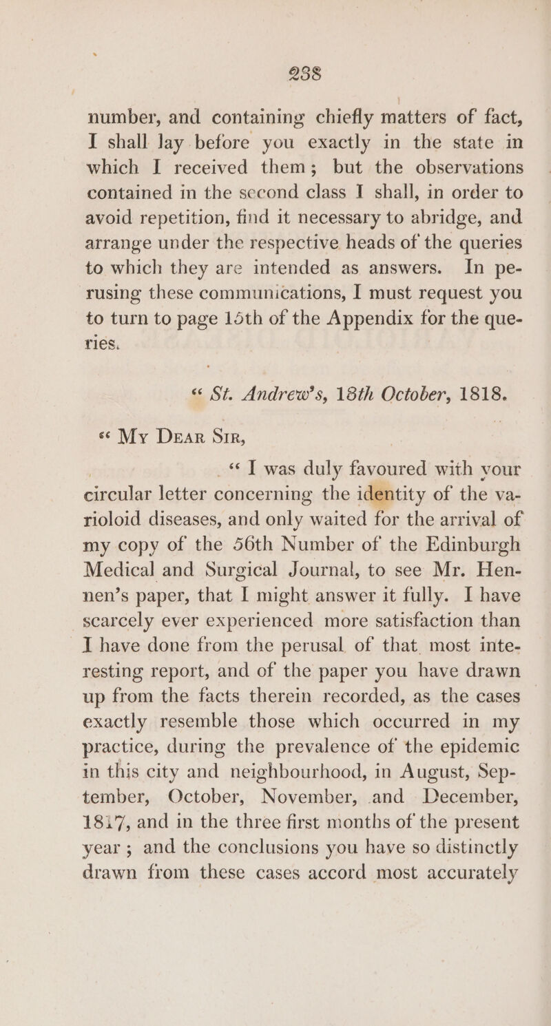 258 number, and containing chiefly matters of fact, I shall lay before you exactly in the state in which I received them; but the observations contained in the second class I shall, in order to avoid repetition, find it necessary to abridge, and arrange under the respective heads of the queries to which they are intended as answers. In pe- rusing these communications, I must request you to turn to page 15th of the Appendix for the que- ries. “«« St. Andrew’s, 18th October, 1818. «My Dear Str, _ T was duly favoured with vour circular letter concerning the identity of the va- rioloid diseases, and only waited for the arrival of my copy of the 56th Number of the Edinburgh Medical and Surgical Journal, to see Mr. Hen- nen’s paper, that I might answer it fully. I have scarcely ever experienced more satisfaction than _I have done from the perusal. of that. most inte- resting report, and of the paper you have drawn up from the facts therein recorded, as the cases — exactly resemble those which occurred in my practice, during the prevalence of the epidemic in this city and neighbourhood, in August, Sep- tember, October, November, and December, 1817, and in the three first months of the present year ; and the conclusions you have so distinctly drawn from these cases accord most accurately