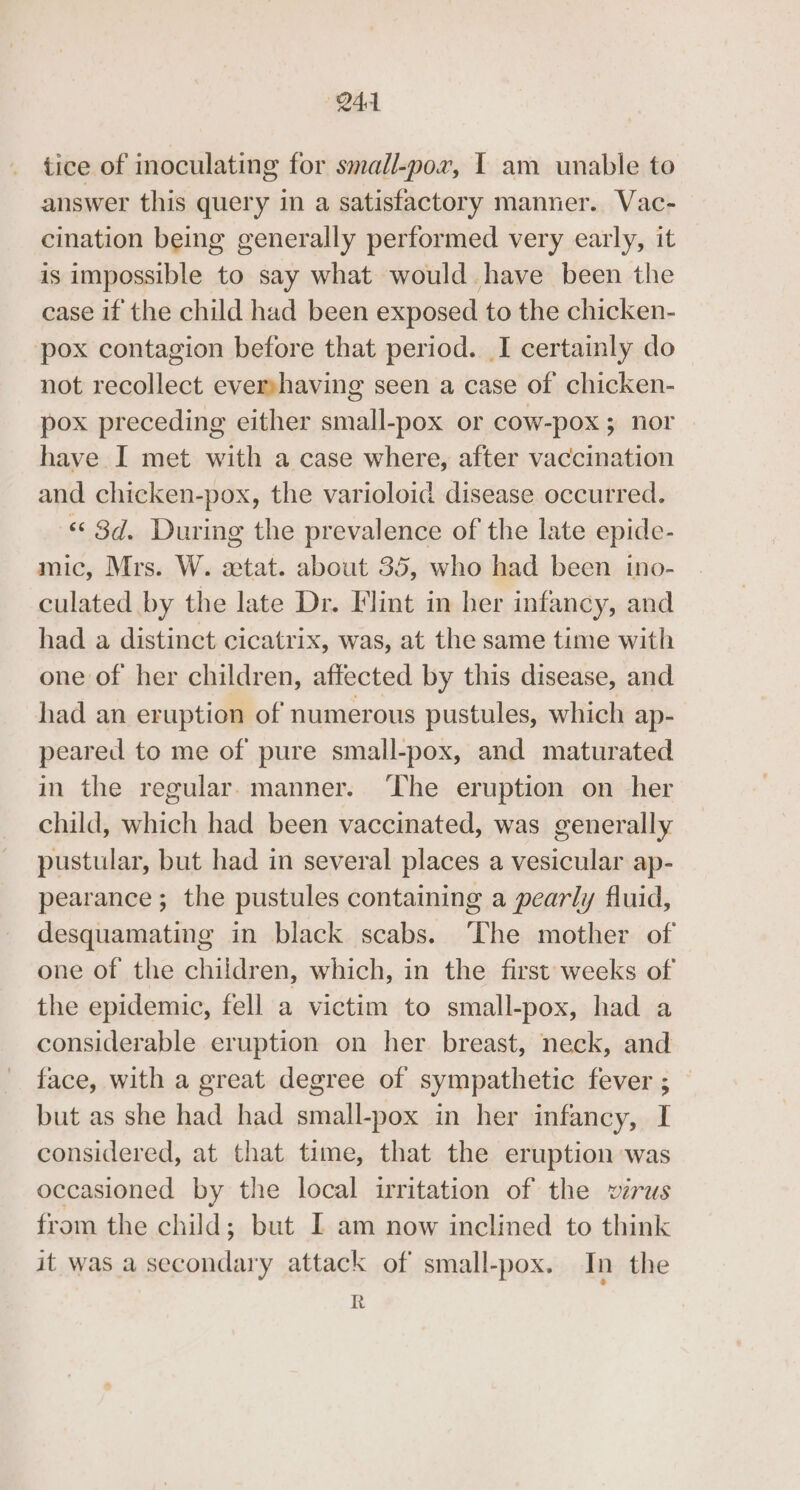 tice of inoculating for small-por, I am unable to answer this query in a satisfactory manner. Vac- cination being generally performed very early, it is impossible to say what would have been the case if the child had been exposed to the chicken- pox contagion before that period. I certainly do not recollect evershaving seen a case of chicken- pox preceding either small-pox or cow-pox ; nor have I met with a case where, after vaccination and chicken-pox, the varioloid disease occurred. © 8d. During the prevalence of the late epide- mic, Mrs. W. etat. about 35, who had been ino- culated by the late Dr. Flint in her infancy, and had a distinct cicatrix, was, at the same time with one of her children, affected by this disease, and had an eruption of numerous pustules, which ap- peared to me of pure small-pox, and maturated in the regular. manner. ‘The eruption on her child, which had been vaccinated, was generally pustular, but had in several places a vesicular ap- pearance ; the pustules containing a pearly fluid, desquamating in black scabs. ‘The mother of one of the children, which, in the first weeks of the epidemic, fell a victim to small-pox, had a considerable eruption on her breast, neck, and face, with a great degree of sympathetic fever ; — but as she had had small-pox in her infancy, I considered, at that time, that the eruption was occasioned by the local irritation of the virus from the child; but I am now inclined to think it was a secondary attack of small-pox. In the R