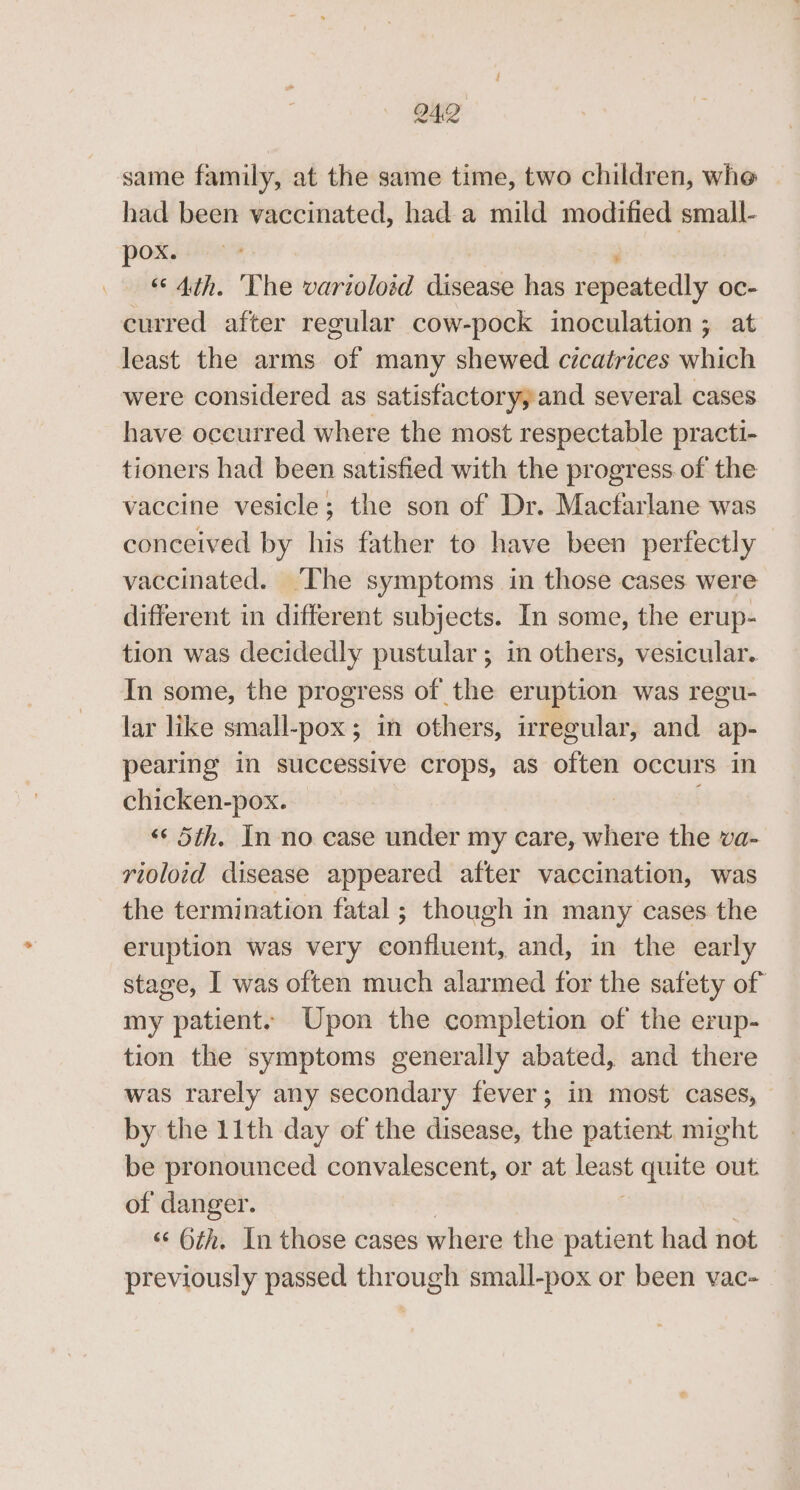 same family, at the same time, two children, whe had been vaccinated, had a mild modified small- Poks ne ; “Ath. ‘The varioloid disease has repeatedly oc- curred after regular cow-pock inoculation ; at least the arms of many shewed cicatrices which were considered as satisfactoryyand several cases have oceurred where the most respectable practi- tioners had been satisfied with the progress of the vaccine vesicle; the son of Dr. Macfarlane was conceived by his father to have been perfectly vaccinated. The symptoms in those cases were different in different subjects. In some, the erup- tion was decidedly pustular ; in others, vesicular. In some, the progress of the eruption was regu- lar like small-pox; in others, irregular, and ap- pearing in successive crops, as often occurs in chicken-pox. ; «« 5th. In no case under my care, where the va- rioloid disease appeared after vaccination, was the termination fatal ; though in many cases the eruption was very confluent, and, in the early stage, I was often much alarmed for the safety of my patient. Upon the completion of the erup- tion the symptoms generally abated, and there was rarely any secondary fever; in most cases, by the 11th day of the disease, the patient might be pronounced convalescent, or at leant quite out of danger. «© 6th. In those cases where the patient had not previously passed through small-pox or been vac-