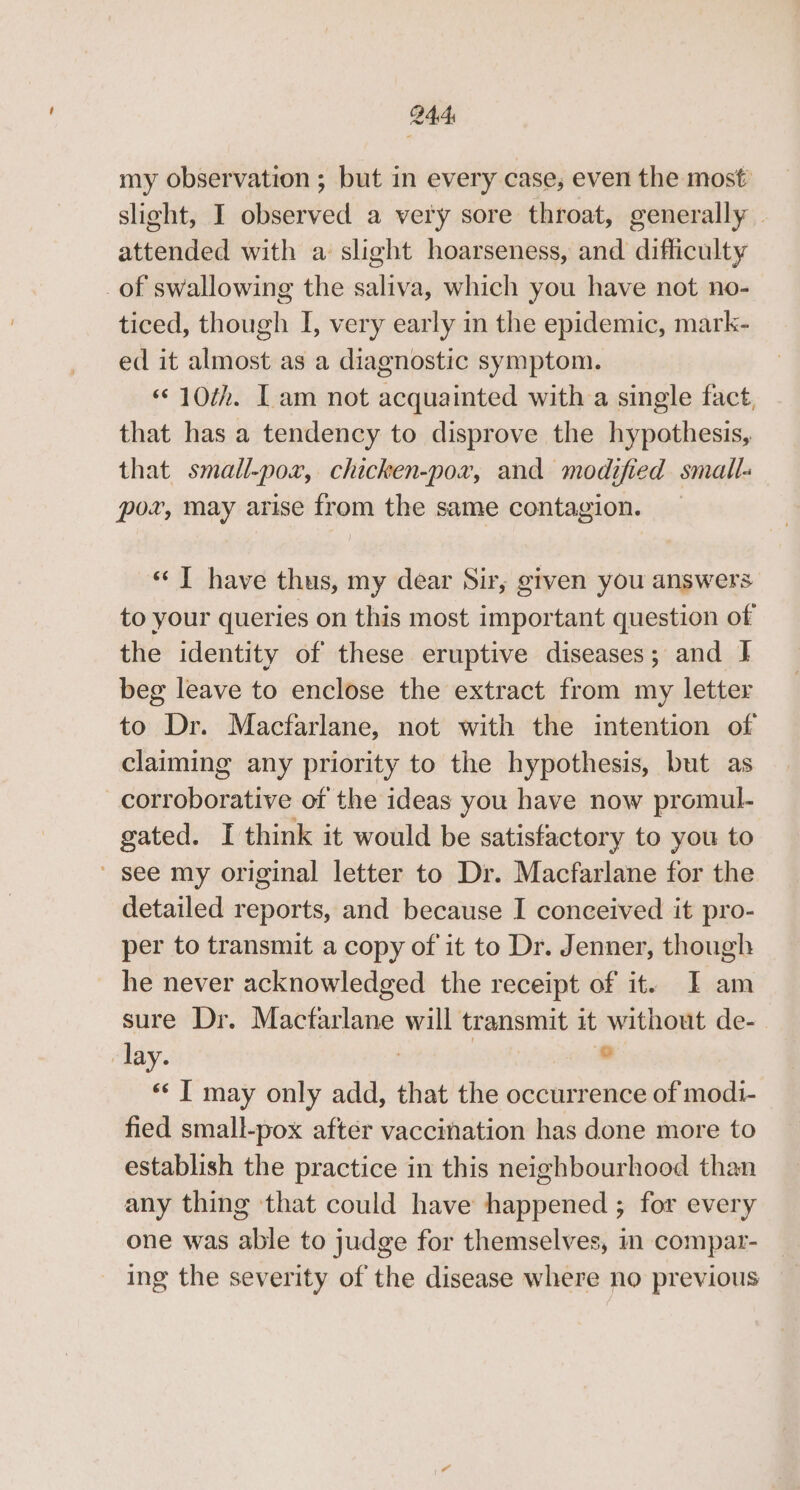 my observation ; but in every case, even the most slight, I observed a very sore throat, generally — attended with a slight hoarseness, and difficulty of swallowing the saliva, which you have not no- ticed, though I, very early in the epidemic, mark- ed it almost as a diagnostic symptom. «© 10th. Lam not acquainted with a single fact, that has a tendency to disprove the hypothesis, that small-pox, chicken-pox, and modified small- pox, may arise from the same contagion. “J have thus, my dear Sir, given you answers to your queries on this most important question of the identity of these eruptive diseases; and } beg leave to enclose the extract from my letter to Dr. Macfarlane, not with the intention of claiming any priority to the hypothesis, but as corroborative of the ideas you have now promul- gated. I think it would be satisfactory to you to see my original letter to Dr. Macfarlane for the detailed reports, and because I conceived it pro- per to transmit a copy of it to Dr. Jenner, though he never acknowledged the receipt of it. I am sure Dr. Mactarlane will transmit it without de- lay. | | ® *«* I may only add, that the occurrence of modi- fied small-pox after vaccination has done more to establish the practice in this neighbourhood than any thing that could have happened ; for every one was able to judge for themselves, im compar- _ ing the severity of the disease where no previous