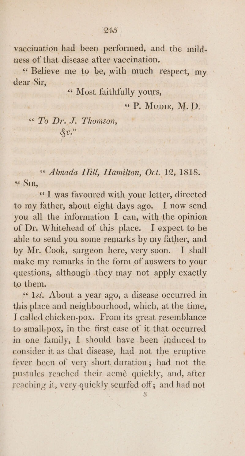 vaccination had been performed, and the mild- ness of that disease after vaccination. « Believe me to be, with much respect, my dear-Suiry.. 5: eS « Most faithfully yours, « P. Mupis, M.D. To Dr..J. Thomson, Oe «© Almada Hill, Hamilton, Oct. 12, 1818.. « Sir, _ T was favoured with your letter, directed to my father, about eight days ago. I now send you all the information I can, with the opinion of Dr. Whitehead of this place. I expect to be able to send you some remarks by my father, and by Mr. Cook, surgeon here, very soon. I shall make my remarks in the form of answers to your questions, although they may not apply exactly to them. ‘«‘ 1st. About a year ago, a disease occurred in this place and neighbourhood, which, at the time, I called chicken-pox. T’rom its great resemblance to small-pox, in the first case of it that occurred in one family, I should have been induced to consider it as that disease, had not the eruptive fever been of very short duration; had not the pustules reached their acmé quickly, and, after reaching it, very quickly scurfed off; and had not 3