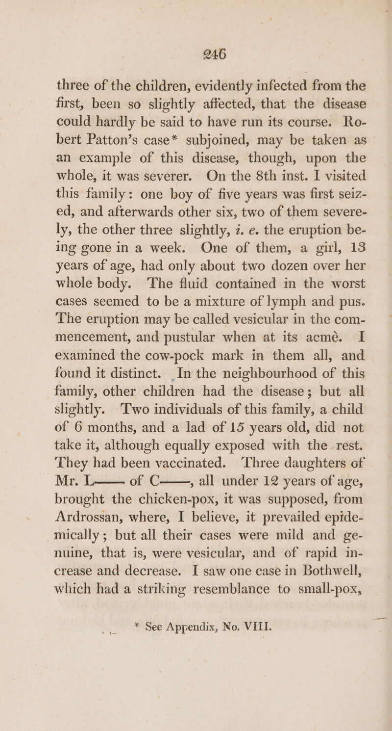 three of the children, evidently infected from the first, been so slightly affected, that the disease could hardly be said to have run its course. Ro- bert Patton’s case* subjoined, may be taken as an example of this disease, though, upon the whole, it was severer. On the 8th inst. I visited this family: one boy of five years was first seiz- ed, and afterwards other six, two of them severe- ly, the other three slightly, 2. e. the eruption be- ing gone in a week. One of them, a girl, 13 years of age, had only about two dozen over her whole body. The fluid contained in the worst cases seemed to be a mixture of lymph and pus. The eruption may be called vesicular in the com- mencement, and pustular when at its acme. I examined the cow-pock mark in them all, and found it distinct. _In the neighbourhood of this family, other children had the disease; but all slightly. Two individuals of this family, a child of 6 months, and a lad of 15 years old, did not take it, although equally exposed with the_ rest. They had been vaccinated. ‘Three daughters of Mr. L of C , all under 12 years of age, brought the chicken-pox, it was supposed, from Ardrossan, where, I believe, it prevailed epide- mically ; but all their cases were mild and ge- nuine, that is, were vesicular, and of rapid in- crease and decrease. I saw one case in Bothwell, which had a striking resemblance to small-pox, * See Appendix, No. VITI.