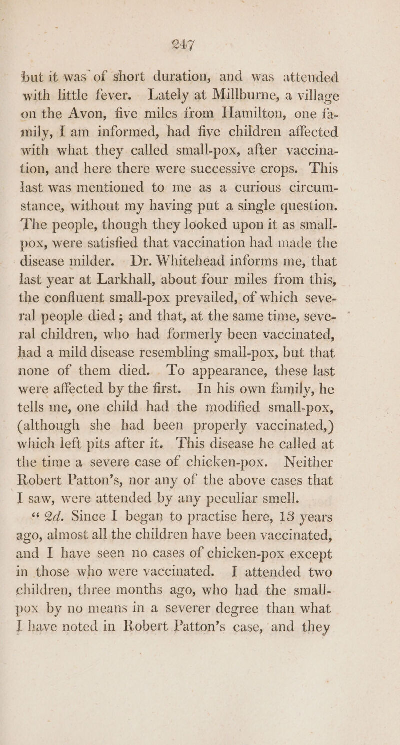 but if was of short duration, and was attended with little fever. Lately at Millburne, a village on the Avon, five miles from Hamilton, one fa- mily, 1 am informed, had five children affected with what they called small-pox, after vaccina- tion, and here there were successive crops. This last was mentioned to me as a curious circum- stance, witheut my having put a single question. The people, though they looked upon it as small- pox, were satisfied that vaccination had made the disease milder. Dr. Whitehead informs me, that last year at Larkhall, about four miles from this, the confluent small-pox prevailed, of which seve- ral people died ; and that, at the same time, seve- ~ ral children, who had formerly been vaccinated, had a mild disease resembling small-pox, but that none of them died. To appearance, these last were affected by the first. In his own family, he tells me, one child had the modified small-pox, (although she had been properly vaccinated,) which left pits after it. This disease he called at the time a severe case of chicken-pox. Neither Robert Patton’s, nor any of the above cases that I saw, were attended by any peculiar smell. «2d. Since I began to practise here, 13 years ago, almost all the children have been vaccinated, and I have seen no cases of chicken-pox except in those who were vaccinated. I attended two children, three months ago, who had the small- pox by no means in a severer degree than what J have noted in Robert Patton’s case, and they