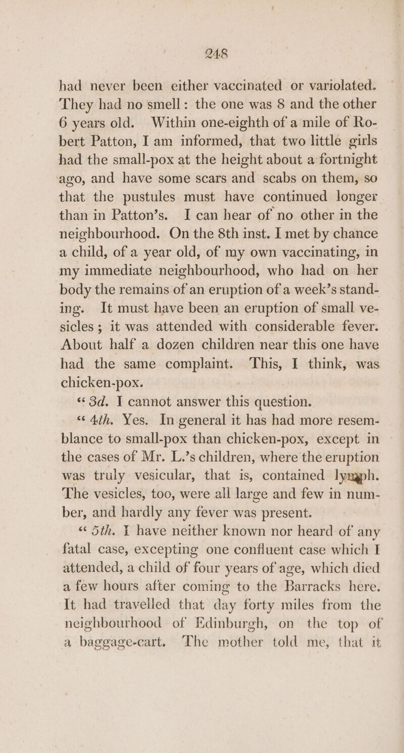had never been either vaccinated or variolated. They had no smell: the one was 8 and the other 6 years old. Within one-eighth of a mile of Ro- bert Patton, Iam informed, that two little girls had the small-pox at the height about a fortnight ‘ago, and have some scars and scabs on them, so that the pustules must have continued longer than in Patton’s. I can hear of no other in the neighbourhood. On the 8th inst. I met by chance a child, of a year old, of my own vaccinating, in my immediate neighbourhood, who had on her body the remains of an eruption of a week’s stand- ing. It must have been an eruption of small ve- sicles ; it was attended with considerable fever. About half a dozen children near this one have had the same complaint. This, I think, was chicken-pox. «3d. I cannot answer this sie “&lt; 4th. Yes. In general it has had more resem- blance to small-pox than chicken-pox, except in the cases of Mr. L.’s children, where the eruption was tr uly vesicular, that is, contained lynaph. The vesicles, too, were all lar ge and few in num- ber, and hardly any fever was present. « Sth. I have neither known nor heard of any fatal case, excepting one confluent case which I attended, a child of four years of age, which died a few hours after coming to the Barracks here. ‘It had travelled that ay forty miles from the neighbourhood of Edinburgh, on the top of a baggage-cart. The mother told me, that it