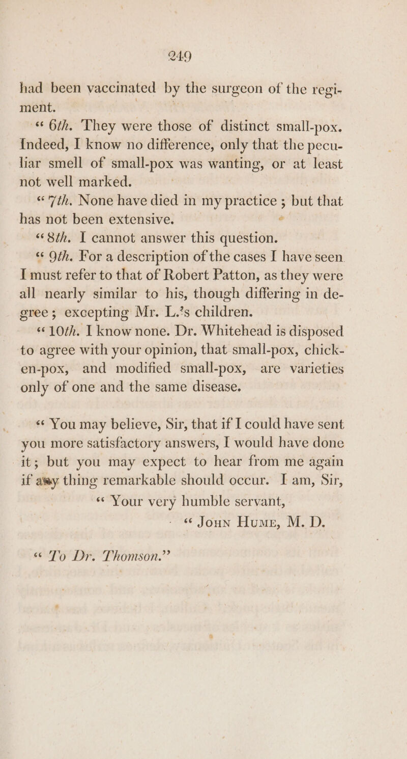 had been vaccinated by the entgeon of the regi- ment. 6th. They were those of distinct small-pox. {ndeed, I know no difference, only that the pecu- liar smell of small-pox was bivsisigieet or at least not well marked. “7th. None have died in my practice ; but that has not been extensive. . “‘ 8th. I cannot answer this question. ‘‘ Oth. For a description of the cases I have seen I must refer to that of Robert Patton, as they were all nearly similar to his, though differing in de- gree; excepting Mr. L.’s children. «©10th. I know none. Dr. Whitehead is disposed to agree with your opinion, that small-pox, chick- en-pox, and modified small-pox, are varieties only of one and the same disease, &lt;¢ You may believe, Sir, that if I could have sent you more satisfactory answers, I would have done it; but you may expect to hear from me again if atwy thing remarkable should occur. I am, Sir, ** Your very humble servant, ‘« Joun Hume, M. D. “To Dr. Thomson.”