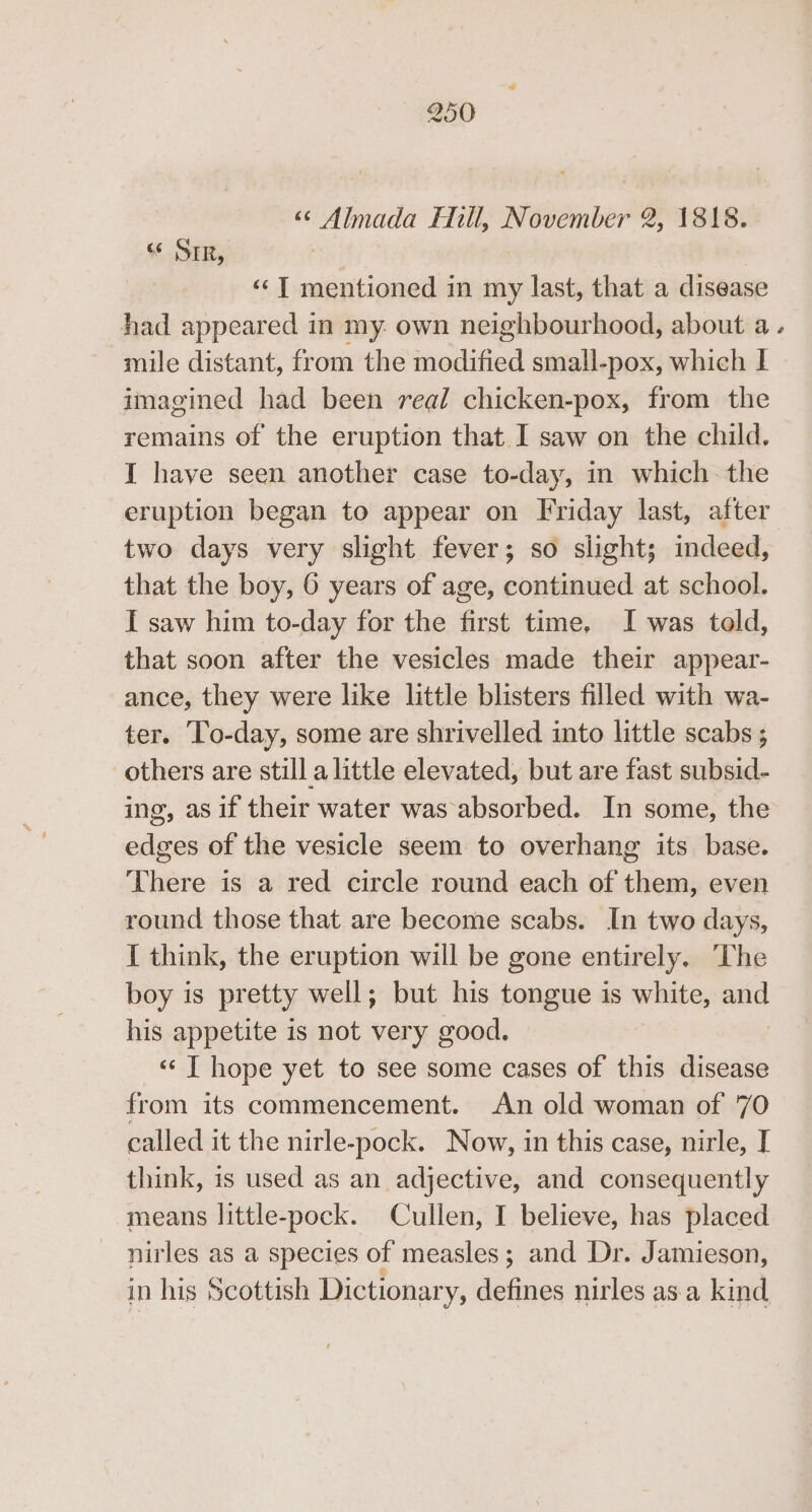 a SIR, ‘¢T mentioned in my last, that a disease had appeared in my own neighbourhood, about a. mile distant, from the eliiet small-pox, which lL imagined had been real chicken-pox, from the remains of the eruption that I saw on the child. I have seen another case to-day, in which the eruption began to appear on Friday last, after two days very slight fever; so slight; indeed, that the boy, 6 years of age, continued at school. I saw him to-day for the first time, I was told, that soon after the vesicles made their appear- ance, they were like little blisters filled with wa- ter. To-day, some are shrivelled into little scabs ; others are still a little elevated, but are fast subsid- ing, as if their water was absorbed. In some, the edges of the vesicle seem to overhang its base. There is a red circle round each of them, even round those that are become scabs. In two days, I think, the eruption will be gone entirely. The boy is pr etty well; but his tongue is white, set his appetite is not very good. «‘ | hope yet to see some cases of this disease from its commencement. An old woman of 70 called it the nirle-pock. Now, in this case, nirle, I think, is used as an adjective, and consequently means little- pock. Cullen, I believe, has placed nirles as a species of measles; and Dr. Jamieson, in his Scottish Dictionar y, defines nirles as a kind