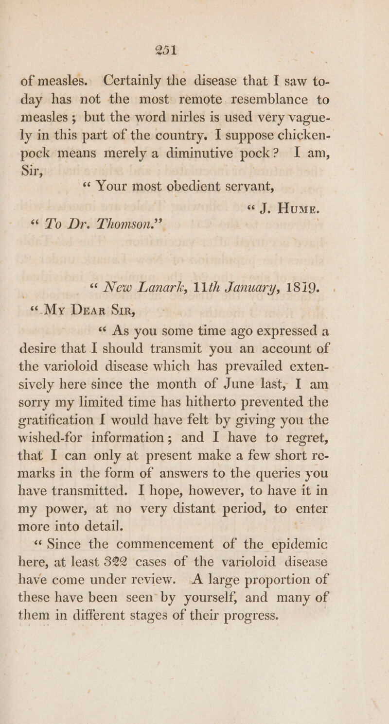 of measles. Certainly the disease that I saw to- day has not the most remote resemblance to measles ; but the word nirles is used very vague- ly in this part of the country. I suppose chicken- pock means merely a diminutive pork? I am, Sir, « Your most obedient servant, | « J. Hume. ‘© To Dr. Thomson.” | “ New Lanark, 11th January, 1819. «My Dear Sir, «¢ As you some time ago expressed a desire that I should transmit you an account of the varioloid disease which has prevailed exten- sively here since the month of June last, I am sorry my limited time has hitherto prevented the gratification [ would have felt by giving you the wished-for information; and I have to regret, that I can only at present make a few short re- marks in the form of answers to the queries you have transmitted. I hope, however, to have it in my power, at no very distant period, to enter more into detail. &lt;&lt; Since the commencement of the eee here, at least 322 cases of the varioloid disease have come under review. A large proportion of these have been seen by yourself, and many of them in different stages of their progress. |