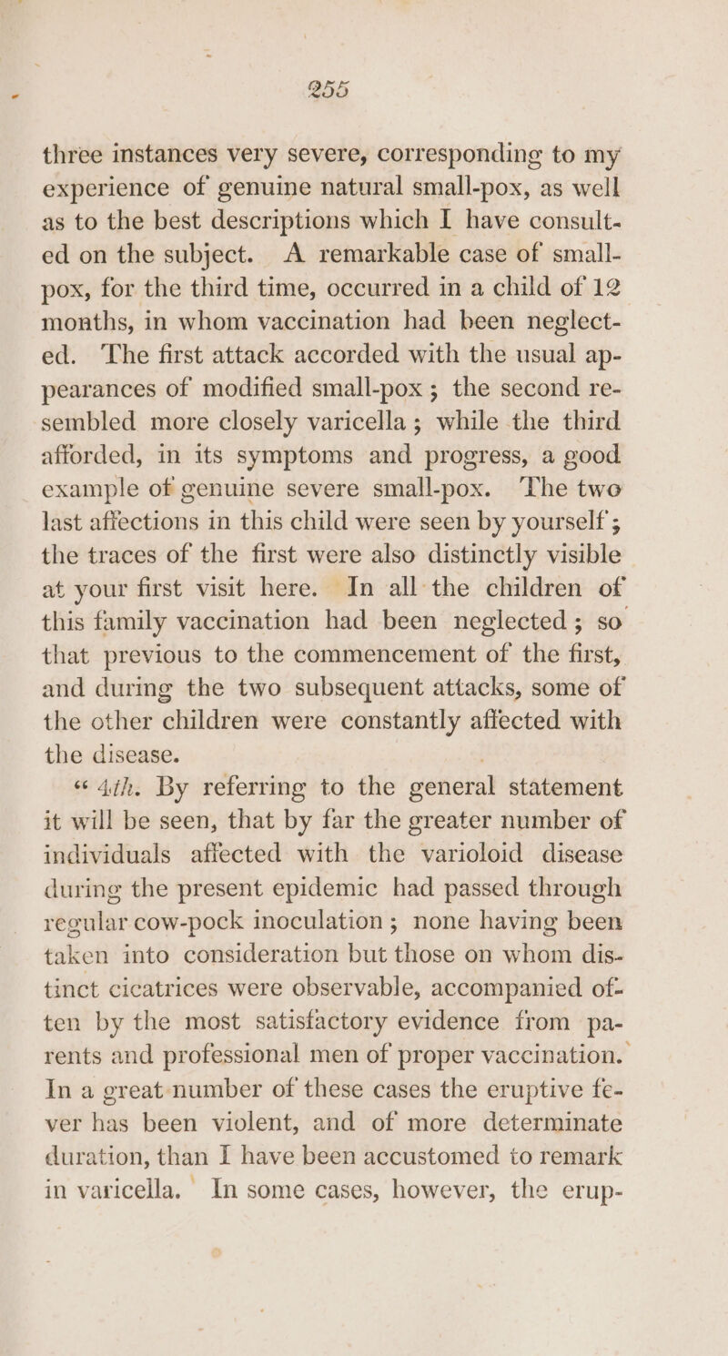 B55 three instances very severe, corresponding to my experience of genuine natural small-pox, as well as to the best descriptions which I have consult- ed on the subject. A remarkable case of small- pox, for the third time, occurred in a child of 12 months, in whom vaccination had been neglect- ed. The first attack accorded with the usual ap- pearances of modified small-pox ; the second re- sembled more closely varicella; while the third afforded, in its symptoms and progress, a good example of genuine severe small-pox. ‘The two last affections in this child were seen by yourself ; the traces of the first were also distinctly visible at your first visit here. In all the children of this family vaccination had been neglected ; so that previous to the commencement of the first, and during the two subsequent attacks, some of the other children were constantly affected with the disease. “4th, By referring to the general statement it will be seen, that by far the greater number of individuals affected with the varioloid disease during the present epidemic had passed through regular cow-pock inoculation ; none having been taken into consideration but those on whom dis- tinct cicatrices were observable, accompanied of- ten by the most satisfactory evidence from pa- rents and professional men of proper vaccination. In a great number of these cases the eruptive fe- ver has been violent, and of more determinate duration, than I have been accustomed to remark in varicella. In some cases, however, the erup-