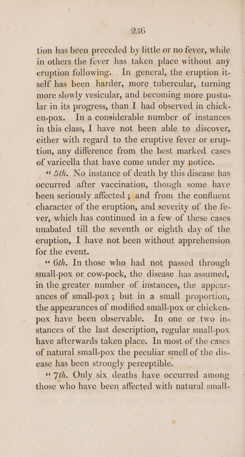 250 tion has béen preceded by little or no fever, while in others the fever has taken place without any eruption following. In general, the eruption it- self has been harder, more tubercular, turning more slowly vesicular, and becoming more pustu- lar in its progress, than I had observed in chick- en-pox. Ina considerable number of instances in this class, I have not been able to discover, either with regard to the eruptive fever or erup- tion, any react from the best marked cases of varicella that have come under my notice. «‘ 5th. No instance of death by this disease has occurred after vaccination, though some have been seriously affected ; and from the confluent character of the eruption, and severity of the fe- ver, which has continued in a few of these cases unabated till the seventh or eighth day of the eruption, I have not been without apprehension for the event. “&lt; 6th. In those who had not passed through small-pox or cow-pock, the disease has assumed, in the greater number of instances, the appear- ances of small-pox ; but in a small proportion, the appearances of modified small-pox or chicken- pox have been observable. In one or two in- stances of the last description, regular small-pox have afterwards taken place. In most of the cases of natural small-pox the peculiar smell of the dis- ease has been strongly perceptible. «7th. Only six deaths have occurred among those who have been affected with natural wee