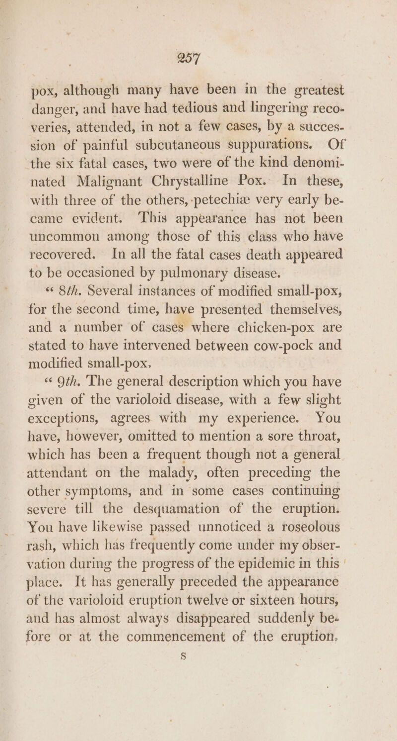 pox, although many have been in the greatest danger, and have had tedious and lingering reco- veries, attended, in not a few cases, by a succes- sion of painful subcutaneous suppurations. Of the six fatal cases, two were of the kind denomi- nated Malignant Chrystalline Pox. In these, with three of the others, -:petechiw very early be- came evident. This appearance has not been uncommon among those of this class who have recovered. In all the fatal cases death appeared to be occasioned by pulmonary disease. &lt;* 8th. Several instances of modified small-pox, for the second time, have presented themselves, and a number of cases where chicken-pox are stated to have intervened between cow-pock and modified small-pox, «¢ 9th. ‘The general description which you have given of the varioloid disease, with a few slight exceptions, agrees with my experience. You have, however, omitted to mention a sore throat, which has been a frequent though not a general attendant on the malady, often preceding the other symptoms, and in some cases continuing severe till the desquamation of the eruption. You have likewise passed unnoticed a roseolous rash, which has frequently come under my obser- vation during the progress of the epidemic in this | place. It has generally preceded the appearance of the varioloid eruption twelve or sixteen hours, and has almost always disappeared suddenly be- fore or at the commencement of the eruption. §