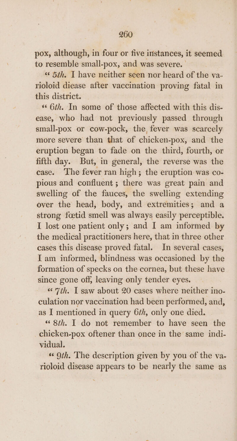 pox, although, in four or tive instances, it seemed to resemble small-pox, and was severe. ‘“‘ 5th. I have neither seen nor heard of the va- rioloid diease after vaccination pemee fatal in this district. *¢ Oth. In some of those affected with this dis- ease, who had not previously passed through small-pox or cow-pock, the, fever was scarcely more severe than that of chicken-pox, and the eruption began to fade on the third, fourth, or fifth day. But, in general, the reverse was the case. The fever ran high; the eruption was co- pious and confluent ; theie was great pain and swelling of the fauces, the swelling extending over the head, body, and extremities; and a strong foetid smell was always easily perceptible. I lost one patient only; and I am informed by the medical practitioners here, that in three other cases this disease proved fatal. In several cases, {am informed, blindness was occasioned by the formation of specks on the cornea, but these have since gone off, leaving only tender eyes. «&lt;'7th. I saw about 20 cases where neither ino- culation nor vaccination had been performed, and, as I mentioned in query 6th, only one died. ‘8th. I do not remember to have seen the _chicken-pox oftener than once in the same indi- vidual. “Oth. The description given by you of the va- rioloid disease appears to be nearly the same as