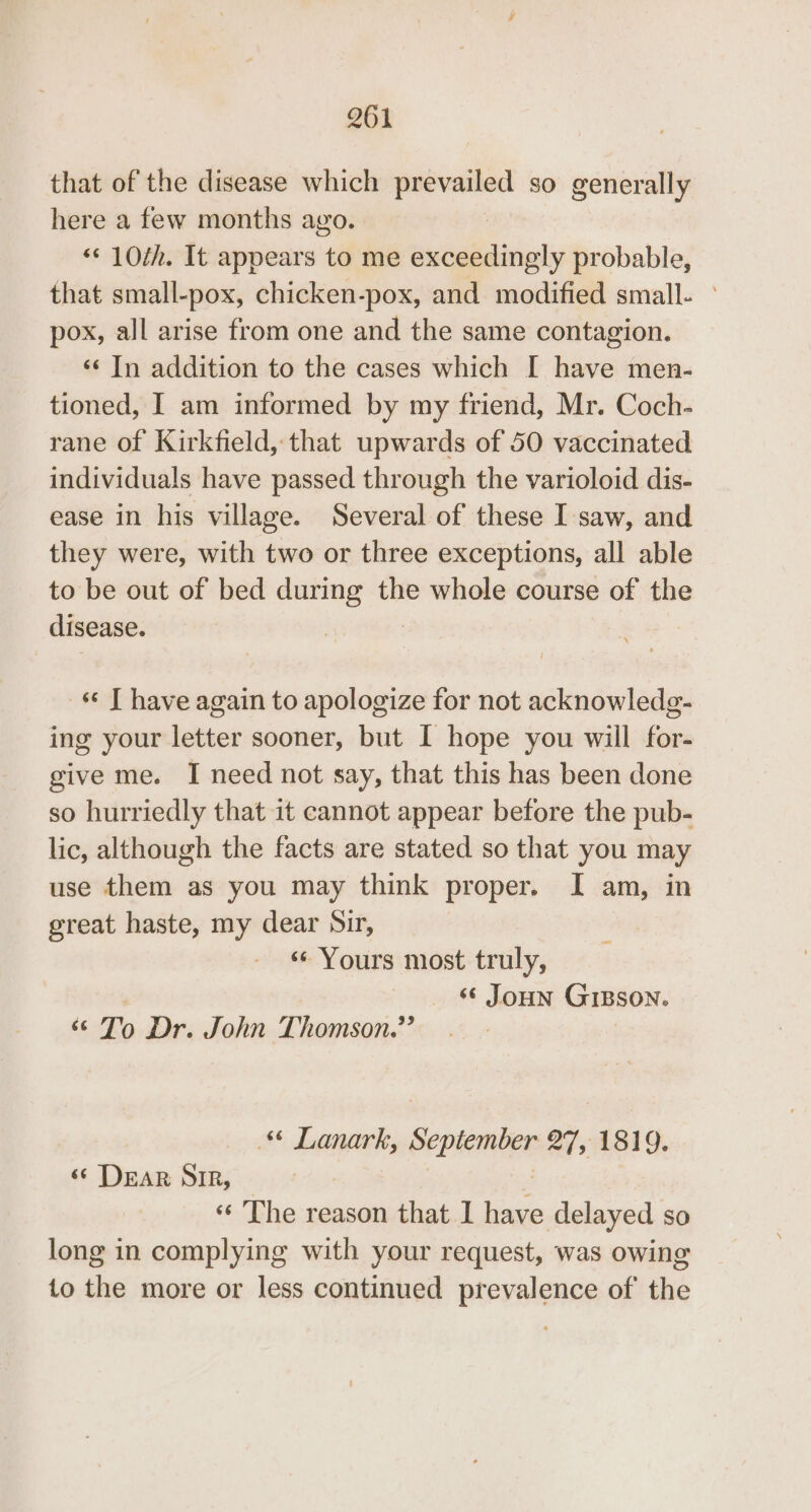 that of the disease which or so generally here a few months ago. ‘¢ 10th. It appears to me exceedingly probable, that small-pox, chicken-pox, and modified small. ° pox, all arise from one and the same contagion. ‘«¢ In addition to the cases which I have men- tioned, I am informed by my friend, Mr. Coch- rane of Kirkfield, that upwards of 50 vaccinated individuals have passed through the varioloid dis- ease in his village. Several of these I saw, and they were, with two or three exceptions, all able to be out of bed during the whole course of the disease. «¢ | have again to apologize for not acknowledg- ing your letter sooner, but I hope you will for- give me. I need not say, that this has been done so hurriedly that 1t cannot appear before the pub- lic, although the facts are stated so that you may use them as you may think proper. I am, in great haste, my dear Sir, “Yours most truly, ‘© Joun GIBSON. ‘To Dr. John Thomson.’’ © Lanark, iil ine 27, 1819. ‘© DEAR SIR, « The reason that 1 have delayed SO long in complying with your request, was owing to the more or less continued prevalence of the