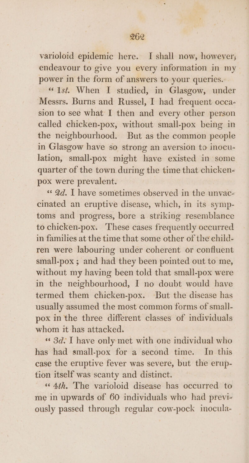 varioloid epidemic here. I shall now, however; endeavour to give you every information in my power in the form of answers to your queries... “Ist. When I studied, in Glasgow, under Messrs. Burns and Russel, I had frequent occa- sion to see what I then and every other person called chicken-pox, without small-pox being in the neighbourhood. But as the common people in Glasgow have so strong an aversion to inocu- lation, small-pox might have existed in some quarter of the town during the time that chicken- pox were prevalent. “«‘ 2d. I have sometimes observed in the unvac- cinated an eruptive disease, which, in its symp- toms and progress, bore a striking resemblance to chicken-pox. These cases frequently occurred in families at the time that some other of the child- ren were labouring under coherent or confluent small-pox ; and had they been pointed out to me, without my having been told that small-pox were in the neighbourhood, I no doubt would have termed them chicken-pox. ‘But the disease has usually assumed the most common forms of small- pox in the three different classes of individuals whom it has attacked. «© 3d. I have only met with one individual who has had small-pox for a second time. In this case the eruptive fever was severe, but the erup- tion itself was scanty and distinct. “4th. ‘The varioloid disease has occurred to me in upwards of 60 individuals who had previ- ously passed through regular cow-pock inocula-