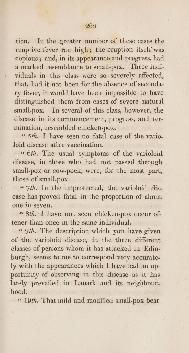 268 tion. Inthe greater number of these cases the eruptive fever ran high; the eruption itself was copious} and, in its appearance and progress, had a marked resemblance to small-pox. Three indi- viduals in this class were so severely affected, that, had it not been for the absence of seconda- ry fever, it would have been impossible to have distinguished them from cases of severe natural small-pox. In several of this class, however, the disease in its commencement, progress, and. ter- mination, resembled chicken-pox. | ‘‘ 5th. I have seen no fatal case of the vario- loid disease after vaccination. ‘© 6th. The usual symptoms of the varioloid disease, in those who had not passed through small-pox or cow-pock, were, for the most part, those of small-pox. ihe nitlde unprotected, the varioloid dis- ease has proved fatal in the ince of about i one in seven. *« 8th. I have not seen sitieliateutes occur of- tener than once in the same individual. ‘© Oth. The description which you have given of the varioloid disease, in the three different classes of persons whom it has attacked in Edin- burgh, seems to me to correspond very accurate- ly with the appearances which I have had an op- portunity of observing in this disease as it has lately prevailed in Lanark and its neighbour- higedii:14924 | © 10th. That mild and modified small-pox bear
