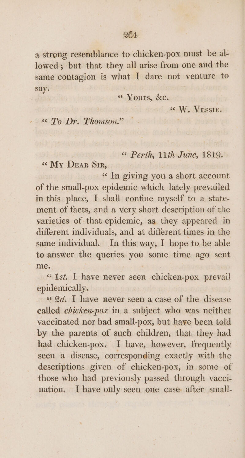 a strong resemblance to chicken-pox must be al- lowed ; but that they all arise from one and the same contagion is what I dare not venture to say. i . “Yours, &amp;c. «W. VESSIE. “ To Dr. Thomson.” me “© Perth, 11th June, 1819. ‘«¢ My Dear Sir, _ «In giving you a short account of the small-pox epidemic which lately prevailed in this place, I shall confine myself to a state- ment of facts, and a very short description of the varieties of that epidemic, as they appeared in different individuals, and at different times in the same individual. In this way, I hope to be able to answer the queries you some time ago sent me. “‘ Ist, I have never seen ee prevail epidemically. «¢ @d, I have never seen a case of the. disease called chicken-pox in a subject who was neither vaccinated nor had small-pox, but have been told by the parents of such children, that they had had chicken-pox. I have, however, frequently seen a disease, corresponding exactly with the descriptions given of chicken-pox, in some of those who had previously passed through vacci- nation. Ihave only seen one case: after small-