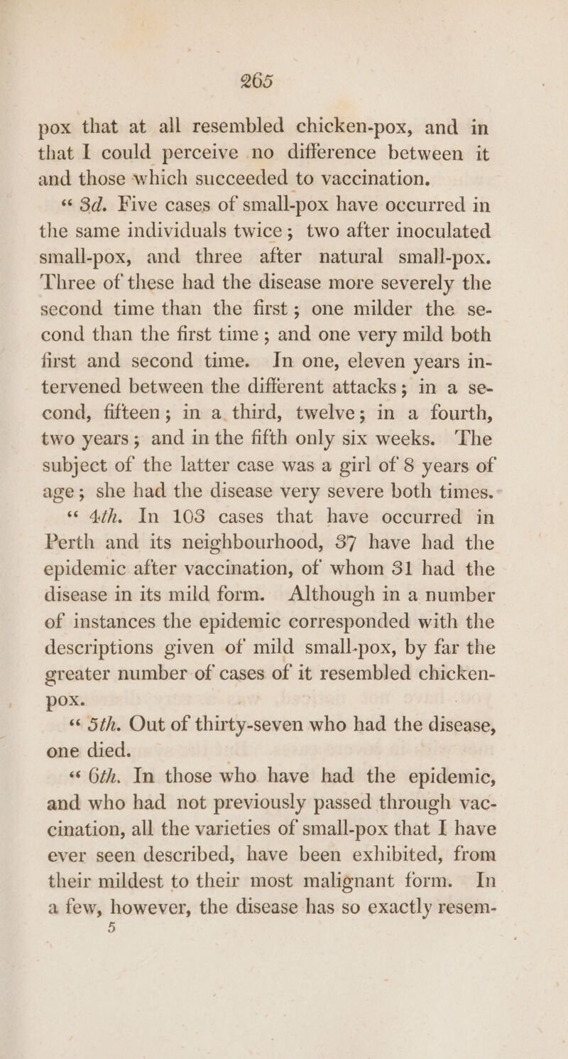 pox that at all resembled chicken-pox, and in that I could perceive no difference between it and those which succeeded to vaccination. ‘¢ 3d. Five cases of small-pox have occurred in the same individuals twice; two after inoculated small-pox, and three after natural small-pox. Three of these had the disease more severely the second time than the first; one milder the se- cond than the first time ; and one very mild both first and second time. In one, eleven years in- tervened between the different attacks; in a se- cond, fifteen; in a. third, twelve; in a fourth, two years; and in the fifth only six weeks. ‘The subject of the latter case was a girl of 8 years of age; she had the disease very severe both times. «4th. In 103 cases that have occurred in Perth and its neighbourhood, 37 have had the epidemic after vaccination, of whom 31 had the disease in its mild form. Although in a number of instances the epidemic corresponded with the descriptions given of mild small-pox, by far the greater number of cases of it resembled chicken- pox. , “© Sth. Out of thirty-seven who had the disease, one died. | ‘«‘ 6th. In those who have had the epidemic, and who had not previously passed through vac- cination, all the varieties of small-pox that I have ever seen described, have been exhibited, from their mildest to their most malignant form. In. a few, however, the disease has so exactly resem- 5