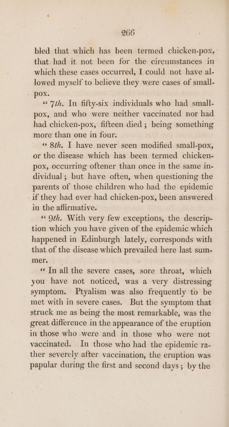 bled that which has been termed chicken-pox, that had it not been for the circumstances in which these cases occurred, I could not have al- lowed myself to believe they were cases of small- . pox. «7th. In fifty-six individuals who had small- pox, and who were neither vaccinated nor had had chicken-pox, fifteen died ; being something more than one in four. ‘«¢ 8th. I have never seen modified small-pox, or the disease which has been termed chicken- pox, occurring oftener than once in the same in- dividual ; but have often, when questioning the parents of those children who had the epidemic if they had ever had chicken-pox, been answered | in the affirmative. *&lt; Oth. With very few exceptions, the descrip- tion which you have given of the epidemic which happened in Edinburgh lately, corresponds with that of the disease which prevailed here last sum- mierai 4 7 «‘ In all the severe cases, sore throat, which you have not noticed, was a very distressing symptom. Ptyalism was also frequently to be met with in severe cases. But the symptom that struck me as being the most remarkable, was the great difference in the appearance of the eruption in those who were and in those who were not vaccinated. In those who had the epidemic ra- ther severely after vaccination, the eruption was papular during the first and second days; by the