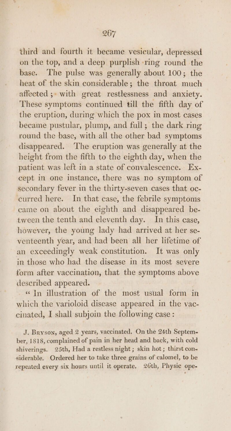third and fourth it became vesicular, depressed on the top, and a deep purplish ring round the base. The pulse was generally about 100; the heat of the skin considerable; the throat much affected ;» with great restlessness and anxiety. These symptoms continued till the fifth day of the eruption, during which the pox in most cases became pustular, plump, and fuil; the dark ring round the base, with all the other bad symptoms disappeared. ‘The eruption was generally at the height from the fifth to the eighth day, when the patient was left in a state of convalescence. Ex- cept in one instance, there was no symptom of secondary fever in the thirty-seven cases that oc- curred here. In that case, the febrile symptoms came on about the eighth and disappeared be- tween the tenth and eleventh day. In this case, however, the young lady had arrived at her se- venteenth year, and had been all her lifetime of an exceedingly weak constitution. It was only in those who had the disease in its most severe form after vaccination, that the symptoms above described appeared. | «in illustration of the most usual form in which the varioloid disease appeared in the vac- cinated, I shall subjoin the following case : J. Bryson, aged 2 years, vaccinated. On the 24th Septem- ber, 1818, complained of pain in her head and back, with cold shiverings. 25th, Had a restless night ; skin hot ; thirst con- siderable. Ordered her to take three grains of calomel, to be repeated every six hours until it operate. 26th, Physic ope-