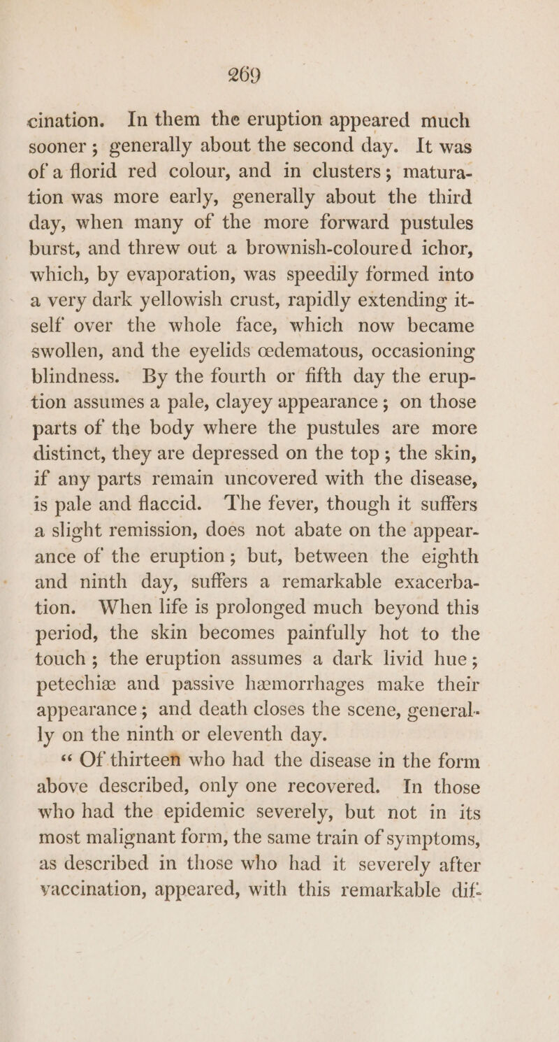 cination. In them the eruption appeared much sooner ; generally about the second day. It was of a florid red colour, and in clusters; matura- tion was more early, generally about the third day, when many of the more forward pustules burst, and threw out a brownish-coloured ichor, which, by evaporation, was speedily formed into a very dark yellowish crust, rapidly extending it- self over the whole face, which now became swollen, and the eyelids cedematous, occasioning blindness. By the fourth or fifth day the erup- tion assumes a pale, clayey appearance ; on those parts of the body where the pustules are more distinct, they are depressed on the top; the skin, if any parts remain uncovered with the disease, is pale and flaccid. ‘The fever, though it suffers a slight remission, does not abate on the appear- ance of the eruption; but, between the eighth and ninth day, suffers a remarkable exacerba- tion. When life is prolonged much beyond this period, the skin becomes painfully hot to the touch ; the eruption assumes a dark livid hue; petechiz and passive hemorrhages make their appearance; and death closes the scene, general- ly on the ninth or eleventh day. ‘¢ Of thirteen who had the disease in the form above described, only one recovered. In those who had the epidemic severely, but not in its most malignant form, the same train of symptoms, as described in those who had it severely after vaccination, appeared, with this remarkable dif-