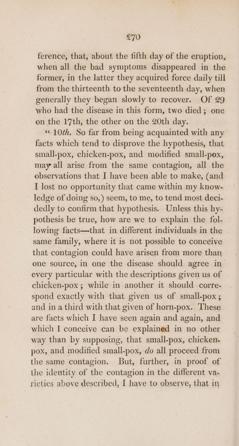 ference, that, about the fifth day of the eruption, when all the bad symptoms disappeared in the former, in the latter they acquired force daily till from the thirteenth to the seventeenth day, when generally they began slowly to recover. Of 29 who had the disease in this form, two died; one on the 17th, the other on the 20th day. “10th. So far from being acquainted with any’ facts which tend to disprove the hypothesis, that small-pox, chicken-pox, and modified small-pox, may all arise from the same contagion, all the observations that I have been able to make, (and I lost no opportunity that came within my know- ledge of doing so, ) seem, to me, to tend most deci- dedly to confirm that hypothesis. Unless this hy- pothesis be true, how are we to explain the fol- — lowing facts—that in. different individuals in the | same family, where it is not possible to conceive that contagion could have arisen from more than one source, in one the disease should agree in- every particular with the descriptions given us of chicken-pox ; while in another it should corre- spond exactly with that given us of small-pox; and in a third with that given of horn-pox.. These are facts which I have seen again and again, and which I conceive can be explained in no other way than by supposing, that small-pox, chicken- pox, and modified small-pox, do all proceed from the same contagion. But, further, in proof of the identity of the contagion in the different va- rieties above described, I have to observe, that in
