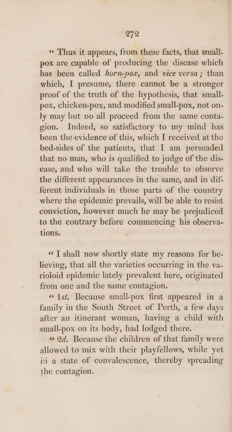 2/2 ‘‘ Thus it appears, from these facts, that small- pox are capable of producing the disease which has been called horn-por, and vice versa ; than which, I presume, there cannot be a ationpies proof of the truth of the hypothesis, that small- pox, chicken-pox, and modified small-pox, not on- ly may but po all proceed from the same conta- gion. Indeed, so satisfactory to my mind has been the evidence of this, which I received at the bed-sides of the patients, that I am persuaded that no man, who is qualified to judge of the dis- ease, and who will take the trouble to observe the different appearances in the same, and in dif- ferent individuals in those parts of the country where the epidemic prevails, will be able to resist conviction, however much he may be prejudiced to the contrary before commencing his observa- tions. | ‘«¢ T shall now shortly state my reasons for be- lieving, that all the varieties occurring in the va- rioloid epidemic lately prevalent here, originated from one and the same contagion. ‘© 1st. Because small-pox first appeared in a family inthe South Street of Perth, a few days after an itinerant woman, having a child with small-pox on its body, had lodged there. «¢ 27. Because the children of that family were allowed to mix with their playfellows, while yet in a state of convalescence, thereby spreading the contagion.