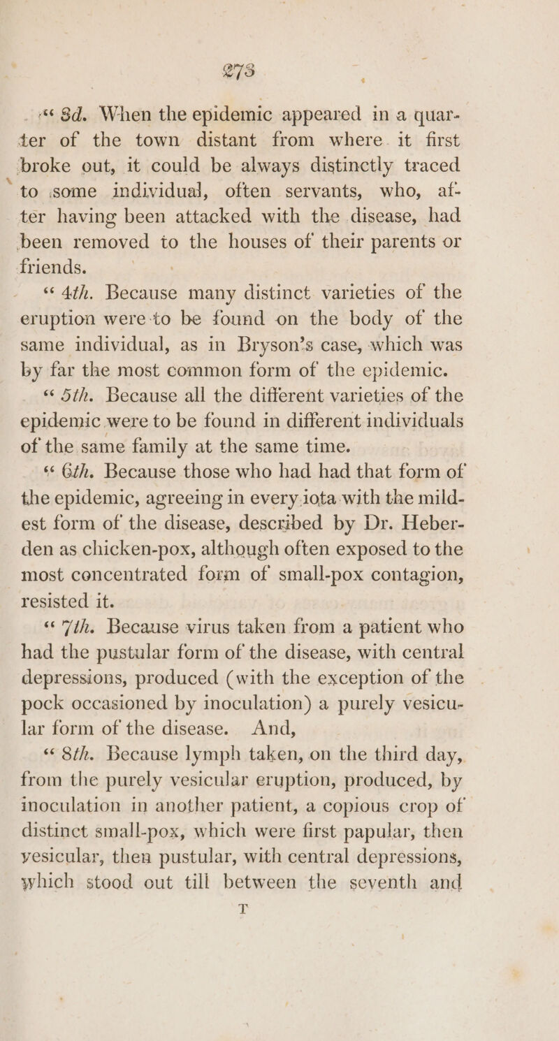 £ _ 8d, When the epidemic appeared in a quar- ter of the town distant from where. it first broke out, it could be always distinctly traced “to some individual, often servants, who, atf- ter having been attacked with the disease, had been removed to the houses of their parents or friends. “‘ 4th. Because many distinct varieties of the eruption were-to be found on the body of the same individual, as in Bryson’s case, which was by far the most common form of the epidemic. “5th. Because all the different varieties of the epidemic were to be found in different individuals of the same family at the same time. ‘«* Gth. Because those who had had that form of the epidemic, agreeing in every.iota with the mild- est form of the disease, described by Dr. Heber- den as chicken-pox, although often exposed to the most concentrated form of small-pox contagion, resisted it. | “7th. Because virus taken from a patient who had the pustular form of the disease, with central depressions, produced (with the exception of the pock occasioned by inoculation) a purely vesicu- lar form of the disease. And, “8th. Because lymph taken, on the third day, from the purely vesicular eruption, produced, by inoculation in another patient, a copious crop of distinct small-pox, which were first papular, then vesicular, then pustular, with central depressions, which stood out till between the seventh and -