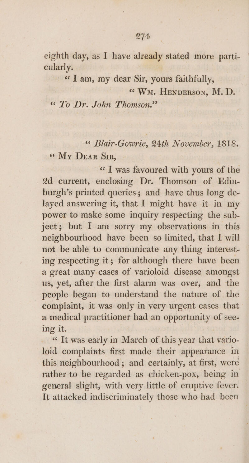 Q7A eighth day, as I have aleagay stated more patti- cularly. Tam, my dear Sir, yours faithfully, «Wm. Henperson, M. D. “ To Dr. John Thomson.” “© Blair-Gowrie, 24th November, 1818. « My Dear Sir, © T was favoured with yours of the 2d current, enclosing Dr. Thomson of Edin- burgh’s printed queries; and have thus long de- layed answering it, that I might have it in my power to make some inquiry respecting the sub- ject; but I am sorry my observations in this neighbourhood have been so limited, that I will not be able to communicate any thing interest- | ing respecting it; for although there have been a great many cases of varioloid disease amongst us, yet, after the first alarm was over, and the people began to understand the nature of the | complaint, it was only in very urgent cases that a medical PE Aan had an opportunity of see- ing it. _ © It was early in March of this year that vario- loid complaints first made their appearance in this neighbourhood ; and certainly, at first, were rather to be regarded as chicken-pox, being in general slight, with very little of eruptive fever. It attacked indiscriminately those who had been