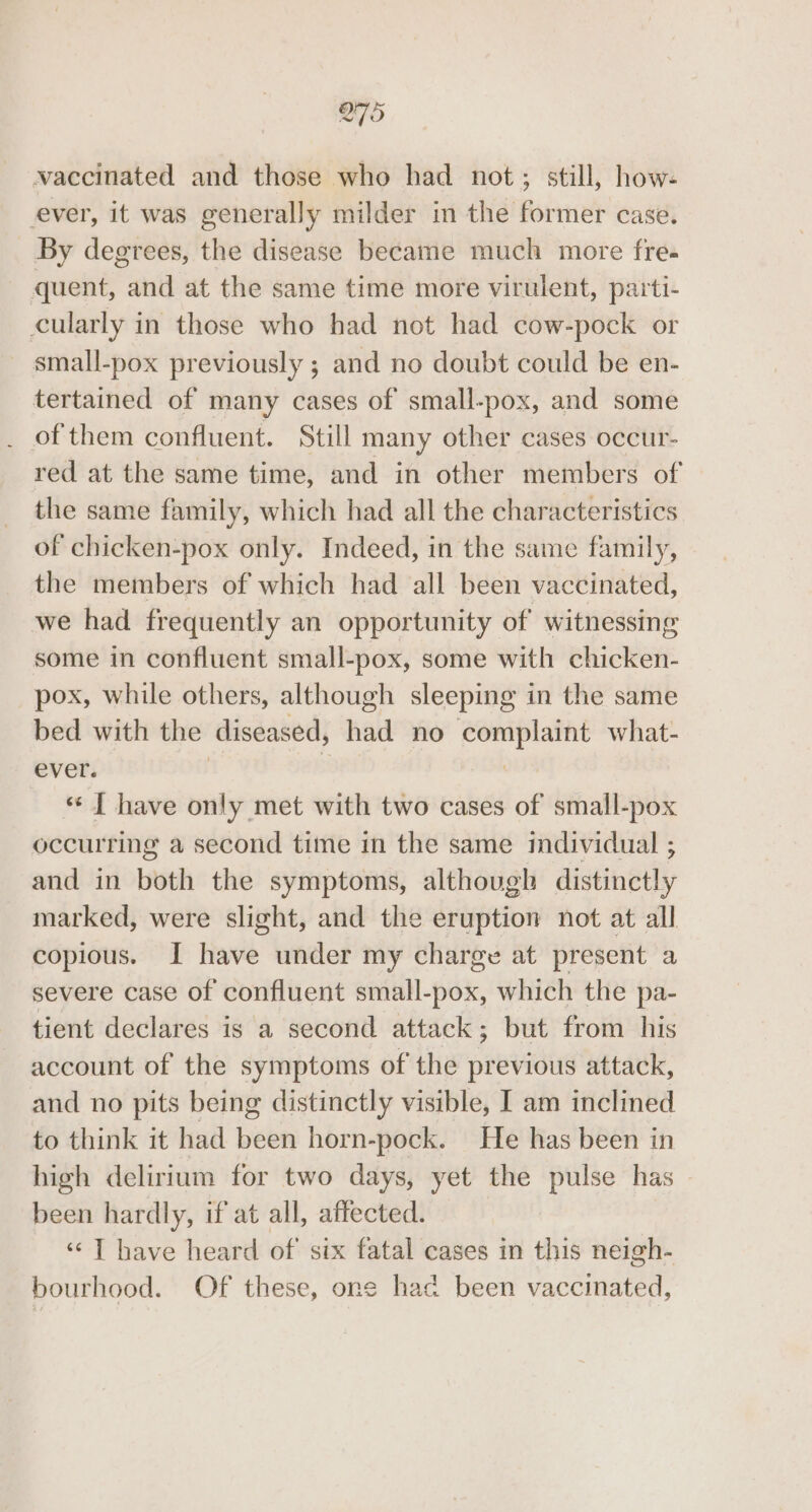 O75 vaccinated and those who had not; still, how- ever, it was generally milder in the former case. By degrees, the disease became much more fre- quent, and at the same time more virulent, parti- cularly in those who had not had cow-pock or small-pox previously ; and no doubt could be en- tertained of many cases of small-pox, and some of them confluent. Still many other cases occur- red at the same time, and in other members of the same family, which had all the characteristics of chicken-pox only. Indeed, in the same family, the members of which had all been vaccinated, we had frequently an opportunity of witnessing some in confluent small-pox, some with ehlictert: pox, while others, although sleeping in the same bed with the diseased, had no complaint what- ever. | “ [| have only met with two cases of small-pox occurring a second time in the same individual ; and in both the symptoms, although distinely marked, were slight, and the eruption not at all copious. I have under my charge at present a severe case of confluent small-pox, which the pa- tient declares is a second attack; but from his account of the symptoms of the previous attack, and no pits being distinctly visible, I am inclined to think it had been horn-pock. He has been in high delirium for two days, yet the pulse has been hardly, if at all, affected. “I have heard of’ six fatal cases in this neigh- bourhood. Of these, one had been vaccinated,