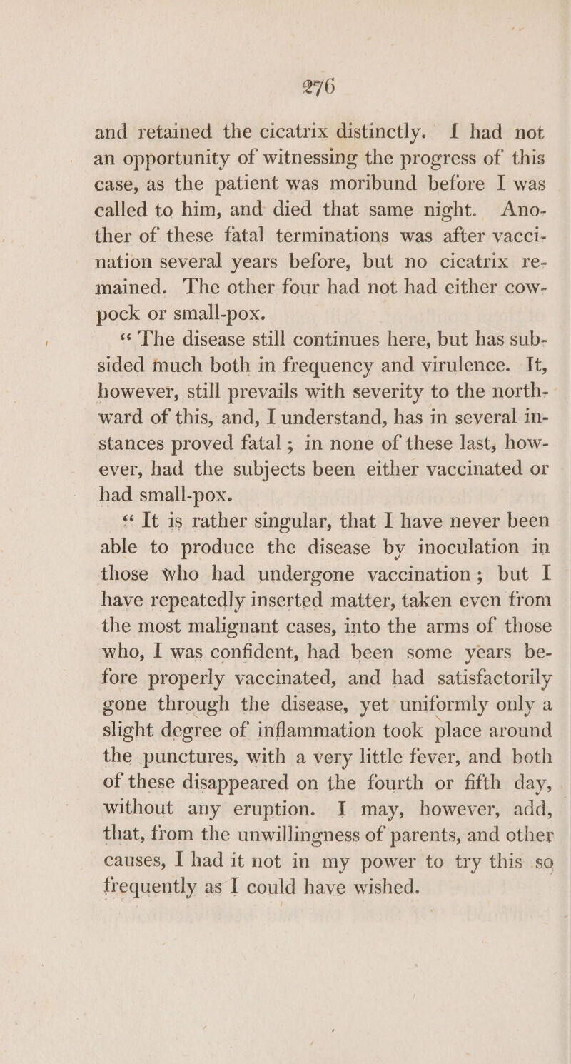 and retained the cicatrix distinctly. If had not an opportunity of witnessing the progress of this case, as the patient was moribund before I was called to him, and died that same night. Ano- ther of these fatal terminations was after vacci- nation several years before, but no cicatrix re- mained. ‘The other four had not had either cow- pock or small-pox. «¢ The disease still continues here, but has sub- sided much both in frequency and virulence. It, however, still prevails with severity to the north- ward of this, and, I understand, has in several in- stances proved fatal ; in none of these last, how- ever, had the subjects been either vaccinated or had small-pox. «It is rather singular, that I have never been able to produce the disease by inoculation in those who had undergone vaccination; but I have repeatedly inserted matter, taken even from the most malignant cases, into the arms of those who, I was confident, had been some years be- fore properly vaccinated, and had satisfactorily gone through the disease, yet uniformly only a slight degree of inflammation took place around che punctures, with a very little fever, and both of these disappeared on the fourth or fifth day, | without any eruption. J may, however, add, | that, from the unwillingness of parents, and other causes, I had it not in my power to try this so frequently as I could have wished.