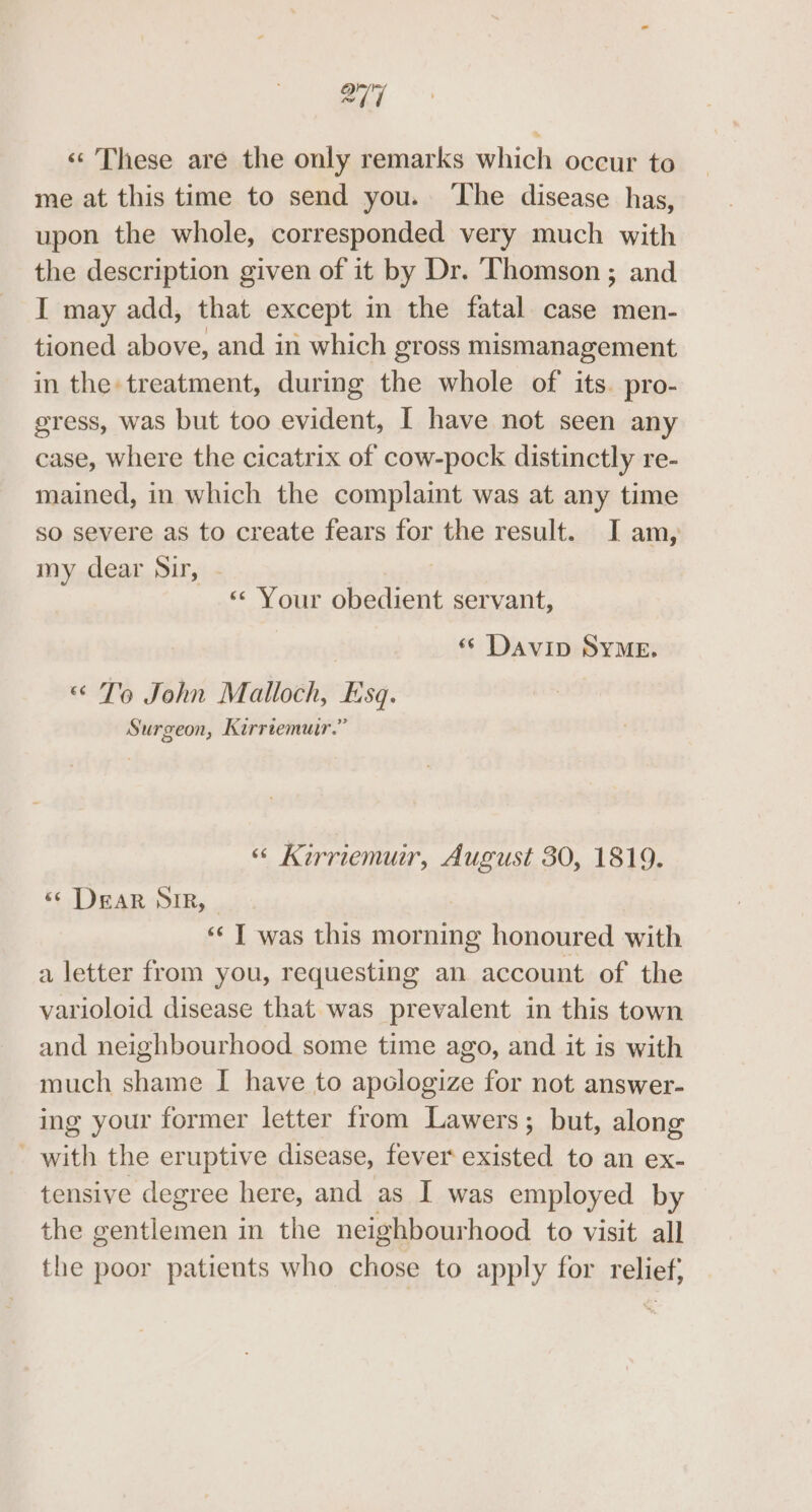 «These are the only remarks which occur to me at this time to send you. ‘The disease has, upon the whole, corresponded very much with the description given of it by Dr. Thomson ; and I may add, that except in the fatal case men- tioned above, and in which gross mismanagement in the treatment, during the whole of its. pro- gress, was but too evident, I have not seen any case, where the cicatrix of cow-pock distinctly re- mained, in which the complaint was at any time so severe as to create fears for the result. I am, my dear Sir, | &lt; Your obedient servant, «© Davin SYME. «&lt; To John Malloch, Lisq. Surgeon, Kirrtemuir.” “ Kirriemur, August 30, 1819. «¢ DEAR SIR, ‘¢ T was this morning honoured with a letter from you, requesting an account of the varioloid disease that was prevalent in this town and neighbourhood some time ago, and it is with much shame I have to apologize for not answer- ing your former letter from Lawers; but, along - with the eruptive disease, fever existed to an ex- tensive degree here, and as I was employed by the gentlemen in the neighbourhood to visit all the poor patients who chose to apply for relief;