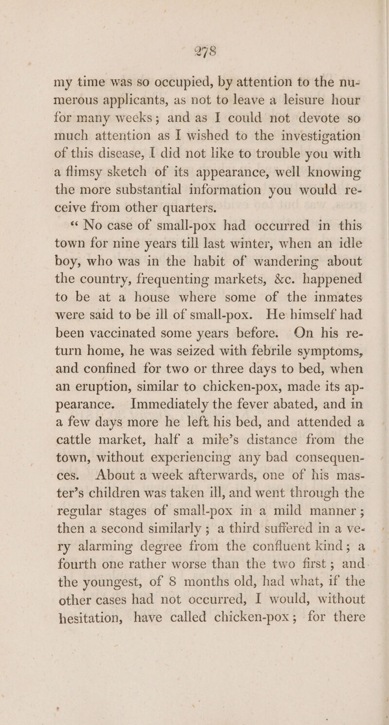 298 my time was so occupied, by attention to the nu- merous applicants, as not to leave a leisure hour for many weeks; and as I could not devote so much attention as I wished to the investigation of this disease, [ did not like to trouble you with a flimsy sketch of its appearance, well knowing the more substantial information you would re- ceive from other quarters. ‘«* No case of small-pox had occurred in this town for nine years till last winter, when an idle boy, who was in the habit of wandering about the country, frequenting markets, &amp;c. happened to be at a house where some of the inmates were said to be ill of small-pox. He himself had been vaccinated some years before. On his re- turn home, he was seized with febrile symptoms, and confined for two or three days to bed, when an eruption, similar to chicken-pox, made its ap- pearance. Immediately the fever abated, and in a few days more he left his bed, and attended a cattle market, half a mile’s distance from the town, without experiencing any bad consequen- ces. About a week afterwards, one of his mas- ter’s children was taken ill, and went through the regular stages of small-pox in a mild manner ; then a second similarly ; a third suffered in a ve- ry alarming degree from the confluent kind; a | fourth one rather worse than the two first; and. the youngest, of 8 months old, had what, if the other cases had not occurred, I would, without hesitation, have called chicken-pox; for there