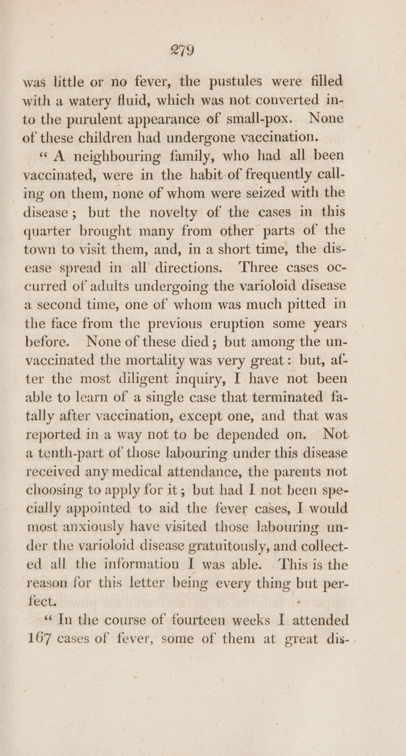 was little or no fever, the pustules were filled with a watery fluid, which was not converted in- to the purulent appearance of small-pox. None of these children had undergone vaccination. « A neighbouring family, who had all been vaccinated, were in the habit of frequently call- ing on them, none of whom were seized with the disease; but the novelty of the cases in this quarter brought many from other parts of the town to visit them, and, in a short time, the dis- ease spread in all directions. ‘Three cases oc- curred of adults undergoing the varioloid disease a second time, one of whom was much pitted in the face from the previous eruption some years before. None of these died; but among the un- vaccinated the mortality was very great: but, af- ter the most diligent inquiry, I have not been able to learn of a single case that terminated fa- tally after vaccination, except one, and that was reported in a way not to be depended on. Not: a tenth-part of those labouring under this disease received any medical attendance, the parents not choosing to apply for it; but had I not been spe- cially appointed to aid the fever cases, I would most anxiously have visited those labouring un- der the varioloid disease gratuitously, and collect- ed all the information I was able. This is the reason for this letter being every thing but per- fect. “‘ In the course of fourteen weeks I attended 167 cases of fever, some of them at great dis-