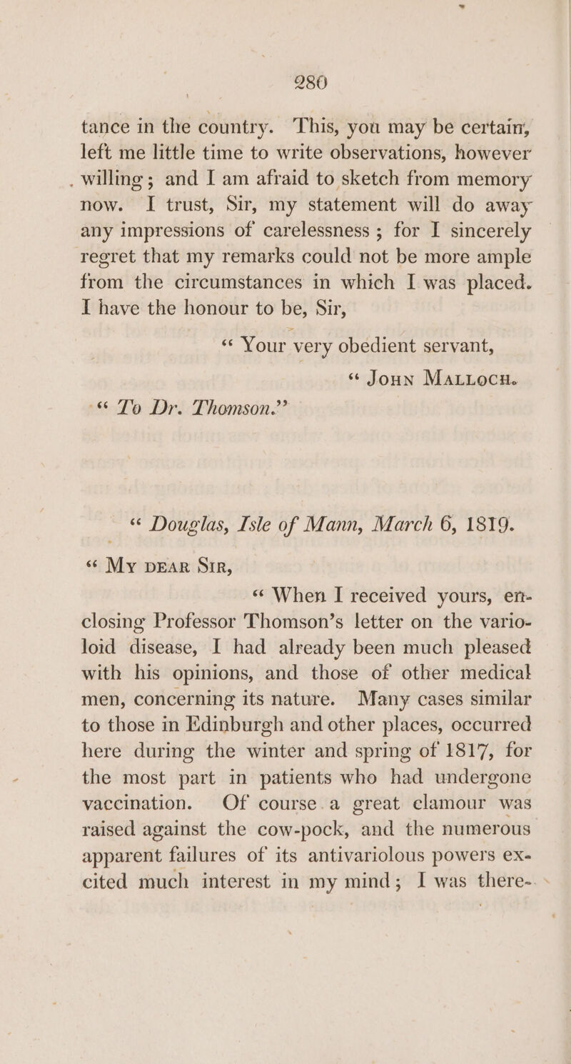 tance in the country. This, you may be certain, left me little time to write observations, however . willing; and I am afraid to sketch from memory now. I trust, Sir, my statement will do away any impressions of carelessness ; for I sincerely regret that my remarks could not be more ample from the circumstances in which I was placed. I have the honour to be, Sir, «‘ Your very obedient servant, ‘+ Joun MaLitocn. &amp; Te Dr. Thomson.’ “ Douglas, Isle of Mann, March 6, 1879. «© My pear Sir, “ When I received yours, er- closing Professor Thomson’s letter on the vario- lotd disease, I had already been much pleased with his opinions, and those of other medical men, concerning its nature. Many cases similar to those in Edinburgh and other places, occurred here during the winter and spring of 1817, for the most part in patients who had undergone vaccination. Of course.a great elamour was raised against the cow-pock, and the numerous apparent failures of its antivariolous powers ex- cited much interest in my mind; I was there-. »
