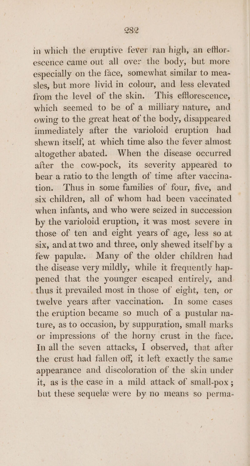 } 282 in which the eruptive fever ran high, an efflor- escence came out all over the body, but more especially on the face, somewhat similar to mea- sles, but more livid in colour, and less elevated from the level of the skin. ‘This efflorescence, which seemed to be of a milliary nature, and owing to the great heat of the body, disappeared immediately after the varioloid eruption had shewn itself, at which time also the fever almost altogether abated. When the disease occurred after the cow-pock, its severity appeared to bear a ratio to the length of time after vaccina- tion. Thus in some families of four, five, and six children, all of whom had been vaccinated when infants, and who were seized in succession by the varioloid eruption, it was most severe in those of ten and eight years of age, less so at six, and at two and three, only shewed itself by a few papule. Many of the older children had the disease very mildly, while it frequently hap- pened that the younger escaped entirely, and thus it prevailed most in those of eight, ten, or twelve years after vaccination. In some cases the eruption became so much of a pustular na- ture, as to occasion, by suppuration, small marks or impressions of the horny crust in the face. In all the seven attacks, I observed, that after the crust had fallen off, it left exactly the same appearance and discoloration of the skin under it, as is the case in a mild attack of small-pox ; but these sequela were by no means so perma-