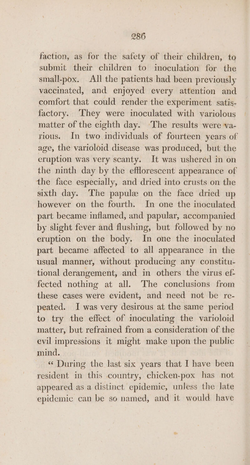 faction, as for the safety of their children, to submit their children to inoculation for the small-pox. All the patients had been previously vaccinated, and enjoyed every attention and comfort that could render the experiment satis- factory. They were inoculated with variolous matter of the eighth day. The results were va- rious. In two. oareanale of fourteen years of age, the varioloid disease was produced, but the eruption was very scanty. It was ushered in on the ninth day by the efflorescent appearance of the face especially, and dried into crusts on the sixth day. The papulew on the face dried up however on the fourth. In one the inoculated part became inflamed, and papular, accompanied by slight fever and flushing, but followed by no eruption on the body. In one the inoculated part became affected to all appearance in the usual manner, without producing any constitu- tional derangement, and in others the virus ef- fected nothing at all. The conclusions from these cases were evident, and need not be re- peated. I was very desirous at the same period to try the effect of moculating the varioloid matter, but refrained from a consideration of the evil impressions it might make upon the public mind. -« During the last six years that I have been resident in this country, chicken-pox has not appeared as a distinct epidemic, unless the late epidemic can be so named, and it would have