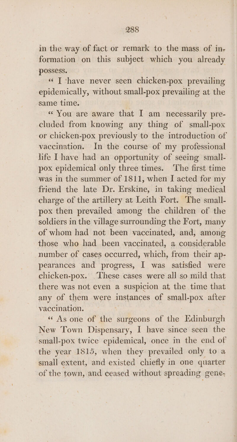 2858 in the way of fact or remark to the mass of in- formation on this subject which you already possess. «¢ [ ‘have never seen chicken-pox prevailing epidemically, without small-pox prevailing at the same time. | | « You are aware that I am necessarily pre- cluded from knowing any thing of small-pox or chicken-pox previously to the introduction of vaccination. In the course of my professional life [have had an opportunity of seeing small- pox epidemical only three times. ‘The first time was in the summer of 1811, when I acted for my friend the late Dr. Erskine, in taking medical charge of the artillery at Leith Fort. The small- pox then prevailed among the children of the soldiers in the village surrounding the Fort, many of whom had not been vaccinated, and, among those who had been vaccinated, a considerable number of cases occurred, which, from their ap- pearances and progress, I was satisfied were chicken-pox. ‘These cases were all so mild that there was not even a suspicion at the time that any of them were instances of small-pox after vaccination. | eioy «« As one of the surgeons of the Edinburgh New Town Dispensary, I have since seen the small-pox twice epidemical, once in the end of the year 1815, when they prevailed only to a small extent, and existed chiefly in one quarter of the town, and ceased without spreading gene-