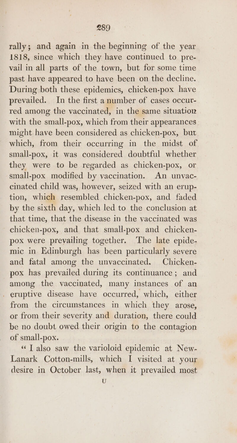 rally; and again in the beginning of the year 1818, since which they have continued to pre- vail in all parts of the town, but for some time past have appeared to have been on the decline. During both these epidemics, chicken-pox have prevailed. In the first a number of cases occur- red among the vaccinated, in the same situation with the small-pox, which from their appearances | might. have been considered as chicken-pox, but which, from their occurring in the midst of small-pox, it was considered doubtful whether they were to be regarded as chicken-pox, or small-pox modified by vaccination. An unvac- cinated child was, however, seized with an erup- tion, which resembled chicken-pox, and faded by the sixth day, which led to the conclusion at that time, that the disease in the vaccinated was chicken-pox, and that small-pox and chicken- pox were prevailing together, The late epide- mic in Edinburgh has been particularly severe and fatal among the unvaccinated. Chicken- pox has prevailed during its continuance ; and among the vaccinated, many instances of an _ eruptive disease have occurred, which, either from the circumstances in which they arose, or from their severity and duration, there could be no doubt owed their origin to the contagion of small-pox. ‘¢ T also saw the varioloid epidemic at New- Lanark Cotton-mills, which I visited at your desire in October last, when it prevailed most U