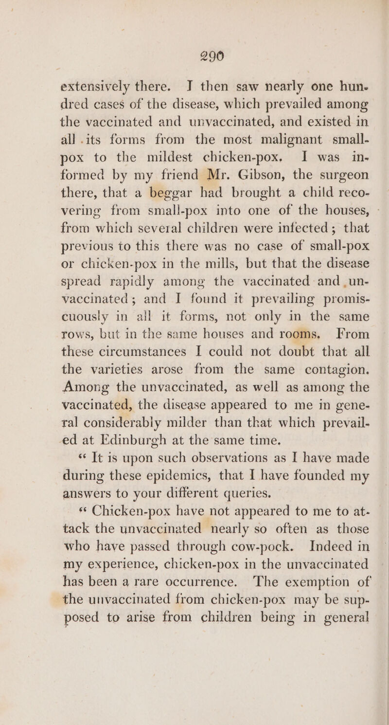 extensively there. J then saw nearly one hun. dred cases of the disease, which prevailed among the vaccinated and unvaccinated, and existed in all .its forms from the most malignant small- pox to the mildest chicken-pox. I was in- formed by my friend Mr. Gibson, the surgeon there, that a beggar had brought a child reco- vering from small-pox into one of the houses, - from which several children were infected; that previous to this there was no case of small-pox or chicken-pox in the mills, but that the disease spread rapidly among the vaccinated and ,un- vaccinated; and I found it prevailing promis- cuously in all it forms, not only in the same rows, but in the same houses and rooms. From these circumstances I could not doubt that all the varieties arose from the same contagion. Among the unvaccinated, as well as among the vaccinated, the disease appeared to me in gene- ral considerably milder than that which prevail- ed at Edinburgh at the same time. ‘¢ It is upon such observations as I have made during these epidemics, that I have founded my answers to your different queries. «¢ Chicken-pox have not appeared to me to at- tack the unvaccinated nearly so often as those who have passed through cow-pock. Indeed in my experience, chicken-pox in the unvaccinated has been a rare occurrence. The exemption of the unvaccinated from chicken-pox may be sup- posed to arise from children being in general