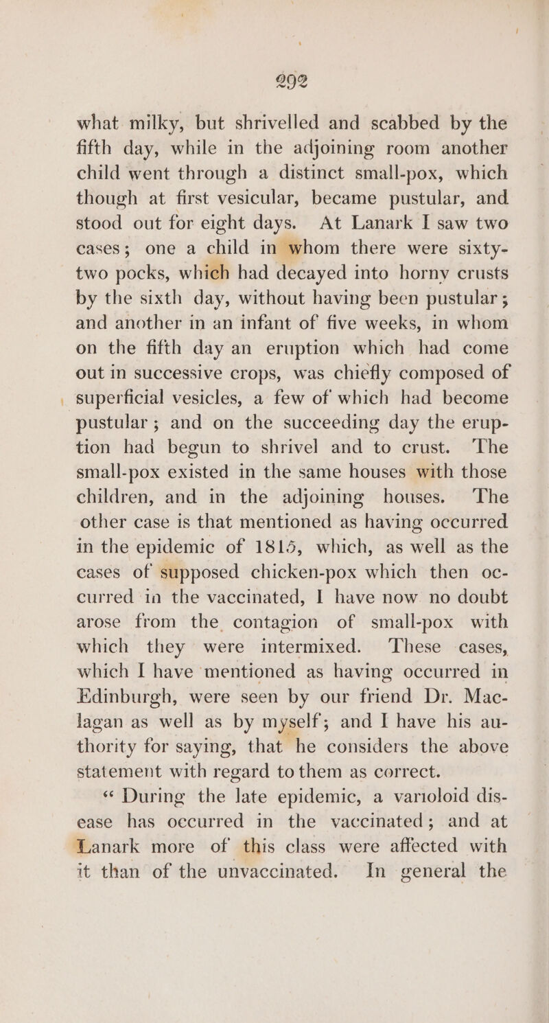 992 what milky, but shrivelled and scabbed by the fifth day, while in the adjoining room another child went through a distinct small-pox, which though at first vesicular, became pustular, and stood out for eight days. At Lanark I saw two cases; one a child in whom there were sixty- two pocks, which had decayed into horny crusts by the sixth day, without having been pustular ; and another in an infant of five weeks, in whom on the fifth day an eruption which had come out in successive crops, was chiefly composed of superficial vesicles, a few of which had become pustular ; and on the succeeding day the erup- tion had begun to shrivel and to crust. ‘The small-pox existed in the same houses with those children, and in the adjoining houses. The other case is that mentioned as having occurred in the epidemic of 1815, which, as well as the cases of supposed chicken-pox which then oc- curred in the vaccinated, I have now no doubt arose from the contagion of small-pox with which they were intermixed. ‘These cases, which I have mentioned as having occurred in Edinburgh, were seen by our friend Dr. Mac- lagan as well as by myself; and I have his au- eiorit) for saying, that he considers the above statement with regard to them as correct. ‘During the late epidemic, a varioloid dis- ease has oecurred in the vaccinated; and at Lanark more of this class were affected with it than of the unvaccinated. In general the