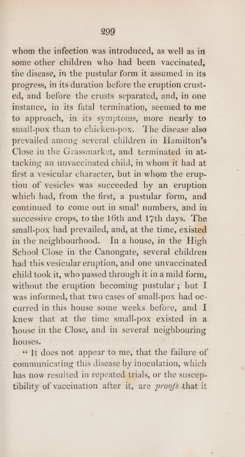 whom the infection was introduced, as well as in some other children who had been vaccinated, the disease, in the pustular form it assumed in its progress, in its duration before the eruption crust- ed, and before the crusts separated, and, in one instance, in its fatal termination, seemed to me to apprvach, in its symptoms, more nearly to small-pox than to chicken-pox. ‘The disease also prevailed among several children in Hamilton’s Close in the Grassmarket, and terminated in at- tacking an unvaccinated chiid, in whom it had at first a vesicular character, but in whom the erup- tion of vesicles was succeeded by an eruption which had, from the first, a pustular form, and continued to come out in smal! numbers, and in successive crops, to the 16th and 17th days. The small-pox had prevailed, and, at the time, existed in the neighbourhood. In a house, in the High School Close in the Canongate, several children had this vesicular eruption, and one unvaccinated child took it, who passed through it in a mild form, without the eruption becoming pustular; but I was informed, that two cases of small-pox had oc- curred in this house some weeks before, and I knew that at the time small-pox existed in a house in the Close, and in several neighbouring houses. . «It does not appear to me, that the failure of communicating this disease by inoculation, which has now resulted in repeated trials, or the suscep- tibility of vaccination after it, are proofs that it