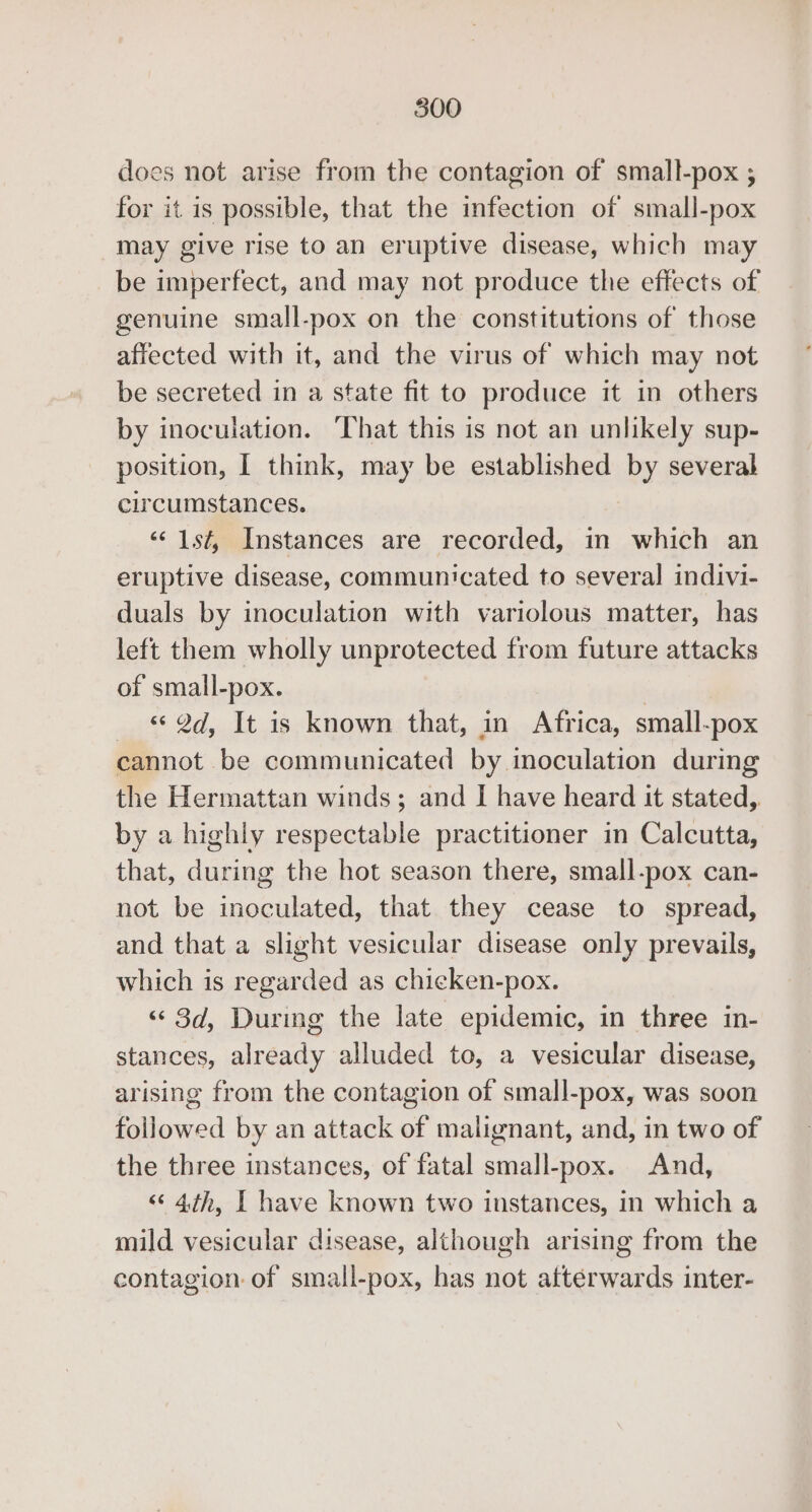 does not arise from the contagion of small-pox ; for it is possible, that the infection of small-pox may give rise to an eruptive disease, which may be imperfect, and may not produce the effects of genuine small-pox on the constitutions of those affected with it, and the virus of which may not be secreted in a state fit to produce it in others by inoculation. That this is not an unlikely sup- position, I think, may be established by several circumstances. ‘¢ 1st, Instances are recorded, im which an eruptive disease, communicated to several indivi- duals by inoculation with variolous matter, has left them wholly unprotected from future attacks of small-pox. | _ « 2d, It is known that, in Africa, small-pox cannot be communicated by inoculation during the Hermattan winds; and I have heard it stated,. by a highly respectable practitioner in Calcutta, that, during the hot season there, small-pox can- not be inoculated, that they cease to spread, and that a slight vesicular disease only prevails, which is regarded as chicken-pox. ‘¢ 3d, During the late epidemic, in three in- stances, already alluded to, a vesicular disease, arising from the contagion of small-pox, was soon followed by an attack of malignant, and, in two of the three instances, of fatal small-pox. And, «&lt; 4th, | have known two instances, in which a mild vesicular disease, although arising from the contagion of small-pox, has not afterwards inter-