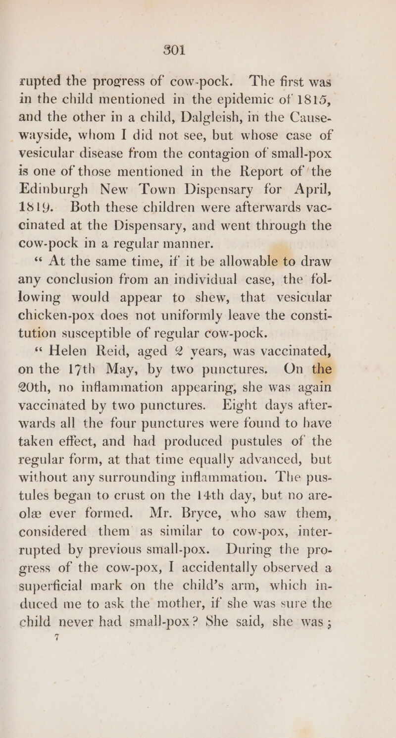 rupted the progress of cow-pock. The first was in the child mentioned in the epidemic of 1815, and the other in a child, Dalgleish, in the Cause- wayside, whom I did not see, but whose case of vesicular disease from the contagion of small-pox is one of those mentioned in the Report of the Edinburgh New Town Dispensary for April, 1819. Both these children were afterwards vac- cinated at the Dispensary, and went through the cow-pock in a regular manner. «« At the same time, if it be allowable to diets any conclusion from an individual case, the fol- lowing would appear to shew, that vesicular chicken-pox does not uniformly leave the consti- tution susceptible of regular cow-pock. « Helen Reid, a 2 years, was vaccinated, on the 17th May, by two punctures. On the 20th, no inflammation appearing, she was again vaccinated by two punctures. Eight days ee wards all the four punctures were found to have taken effect, and had produced pustules of the regular form, at that time equally advanced, but without any surrounding inflammation. ‘The pus- tules began to crust on the 14th day, but no are- ole ever formed. Mr. Bryce, who saw them, considered them as similar to cow-pox, inter- rupted by previous small-pox. During the pro- gress of the cow-pox, I accidentally observed a superficial mark on the child’s arm, which in- duced me to ask the mother, if she was sure the child never had small-pox? She said, she was ; 7