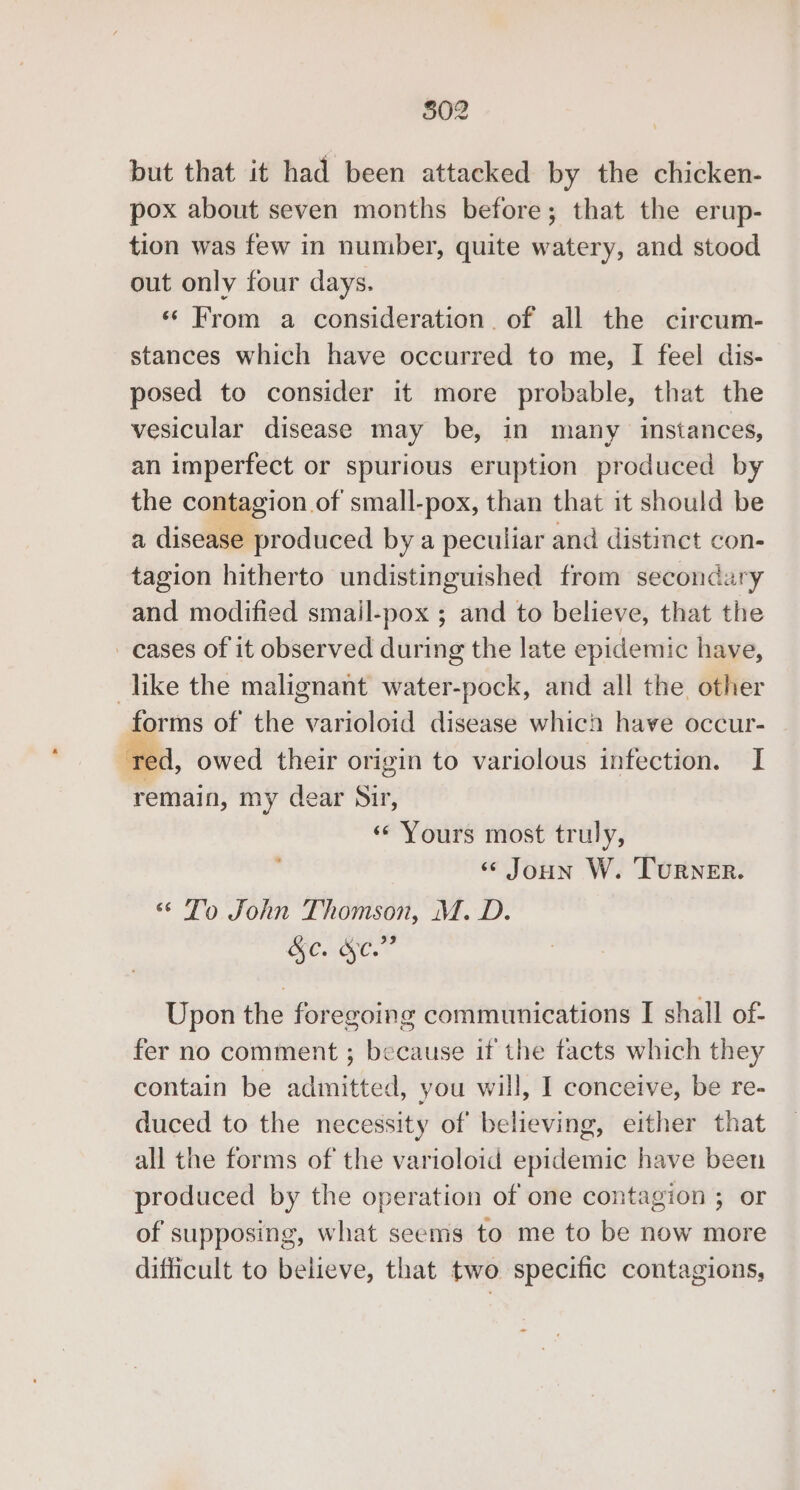 but that it had been attacked by the chicken- pox about seven months before; that the erup- tion was few in number, quite watery, and stood out only four days. «From a consideration. of all the circum- stances which have occurred to me, I feel dis- posed to consider it more probable, that the vesicular disease may be, in many instances, an imperfect or spurious eruption produced by the contagion of small-pox, than that it should be a disease produced by a peculiar and distinct con- tagion hitherto undistinguished from secondary and modified smail-pox ; and to believe, that the _cases of it observed during the late epidemic have, like the malignant water-pock, and all the other forms of the varioloid disease which have occur- -d, owed their origin to variolous infection. I remain, my dear Sir, «Yours most truly, «© Joun W. Turner. ‘ To John Thomson, M. D. &amp; C. 9 . Upon the foregoing communications I shall of- fer no comment ; because if the facts which they contain be admitted, you will, I conceive, be re- duced to the necessity of believing, either that all the forms of the varioloid epidemic have been produced by the operation of one contagion ; or of supposing, what seems to me to be now more difficult to believe, that two specific contagions,