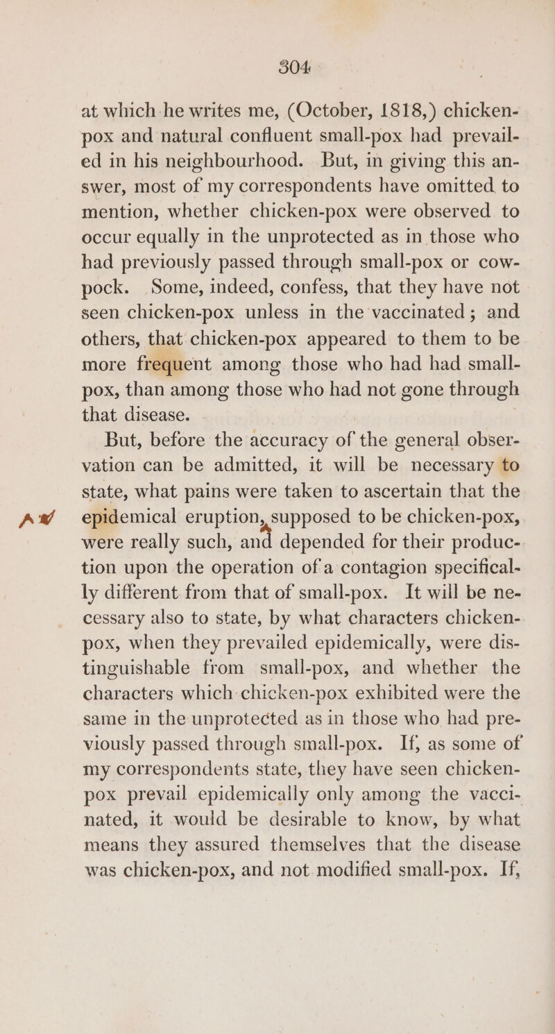 Aw 304: at which he writes me, (October, 1818,) chicken- pox and natural confluent small-pox had _prevail- swer, most of my correspondents have omitted to mention, whether chicken-pox were observed to occur equally in the unprotected as in those who had previously passed through small-pox or cow- pock. Some, indeed, confess, that they have not seen chicken-pox unless in the vaccinated ; and others, that chicken-pox appeared to them to be more frequent among those who had had small- pox, than among those who had not gone through that disease. | But, before the accuracy of the general obser- vation can be admitted, it will be necessary to state, what pains were taken to ascertain that the epidemical eruption, supposed to be chicken-pox, were really such, and depended for their produc- tion upon the operation of a contagion specifical- ly different from that of small-pox. It will be ne- cessary also to state, by what characters chicken- pox, when they prevailed epidemically, were dis- tinguishable from small-pox, and whether the characters which chicken-pox exhibited were the same in the unprotected as in those who had pre- viously passed through small-pox. If, as some of my correspondents state, they have seen chicken- pox prevail epidemically only among the vacci- nated, it would be desirable to know, by what means they assured themselves that the disease was chicken-pox, and not modified small-pox. If,