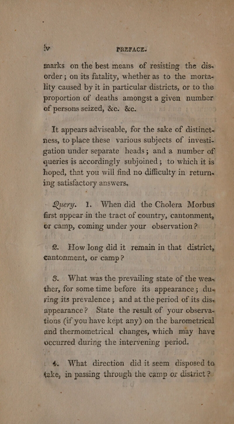 marks on the best means of resisting the dis. order ; on its fatality, whether as to the morta- lity caused by it in particular districts, or to the proportion of deaths amongst a given number > of persons seized, &amp;c. &amp;c. It appears adviseable, for the sake of distinct« ness, to place these various subjects of investi- gation under separate heads; and a number of queries is accordingly subjoined; to which it is hoped, that you will find no difficulty in return. ing satisfactory answers, Query. 1. When did the Cholera Morbus first appear in the tract of country, cantonment, or camp, coming under your observation ? 2. How long did it remain in that district, cantonment, or camp? | S. What was the prevailing state of the wea ther, for some time before its appearance; dua sing its prevalence; and at the period of its diss appearance? State the result of your observa- tions (if you have kept any) on the barometrical and thermometrical changes, which may have occurred during the intervening period. 4. What direction did it seem disposed to take, in passing through the camp or district 2.
