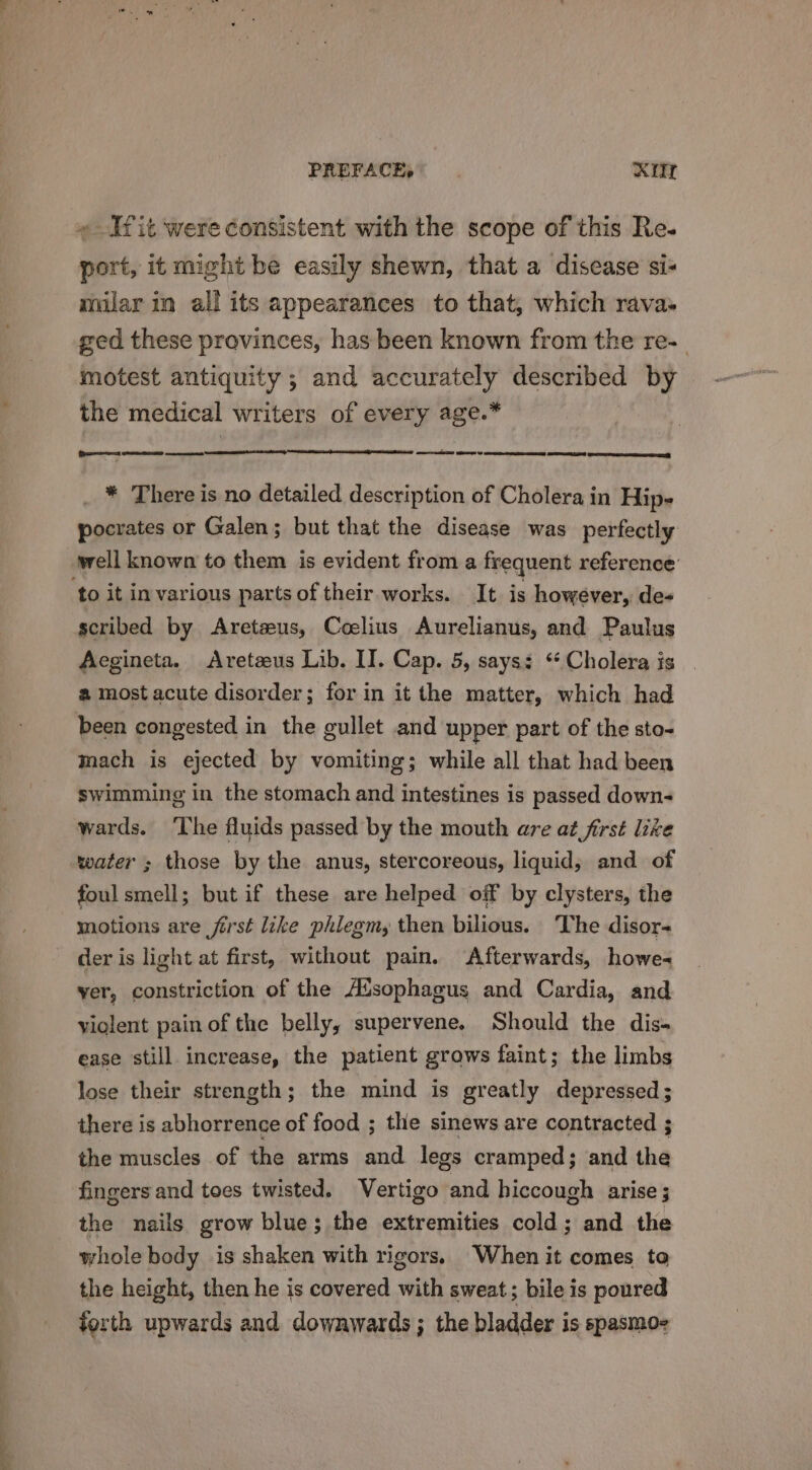 PREFACE, RU « Itit were consistent with the scope of this Re- port, it might be easily shewn, that a discase si- milar in all its appearances to that, which rava- ged these provinces, has been known from the re-_ motest antiquity ; and accurately described by the medical writers of every age.* (Drees SED ee ee ee ey _ * There is no detailed description of Cholera in Hips pocrates or Galen; but that the disease was perfectly yrell known to them is evident from a frequent reference’ scribed by Arete#us, Coelius Aurelianus, and Paulus Aegineta. Aretzeus Lib. II. Cap. 5, says: ‘Cholera is a most acute disorder; for in it the matter, which had been congested in the gullet and upper part of the sto- mach is ejected by vomiting; while all that had been swimming in the stomach and intestines is passed down- wards. ‘The fluids passed by the mouth are at first lize water ; those by the anus, stercoreous, liquid, and of foul smell; but if these are helped off by clysters, the motions are first like phlegm, then bilious. ‘The disor- der is light at first, without pain. Afterwards, howe< yer, constriction of the A’sophagus and Cardia, and violent pain of the belly, supervene, Should the dis- ease still increase, the patient grows faint; the limbs lose their strength; the mind is greatly depressed; there is abhorrence of food ; the sinews are contracted ; the muscles of the arms and legs cramped; and the fingers and toes twisted. Vertigo and hiccough arise 3 the nails grow blue; the extremities cold; and the whole body is shaken with rigors. When it comes to the height, then he is covered with sweat ; bile is poured forth upwards and dowawards ; the bladder is spasmoz