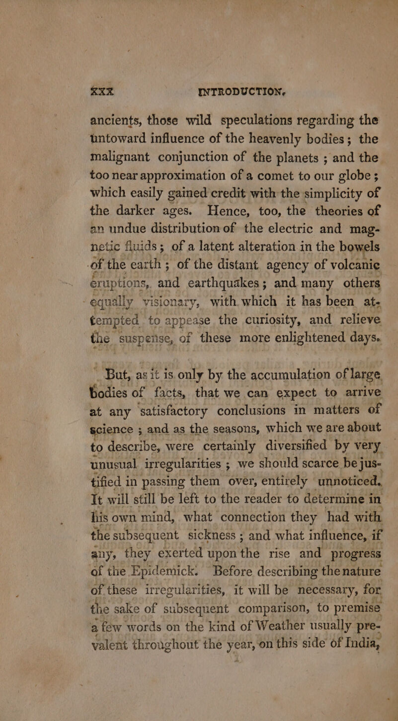 ancients, those wild speculations regarding the untoward influence of the heavenly bodies; the malignant conjunction of the planets ; and the too near approximation of a comet to our globe; which easily gained credit with the simplicity of the darker ages. Hence, too, the theories of an undue distribution of the electric and mag- netic fluids; of a latent alteration in the bowels of the earth ; of the distant agency of volcanie éruptions,. and earthquakes; and many others equally visionary, with which it has been at- tempted to appease the curiosity, and relieve the suspeiise, of these more e enlightened days. _ But, as it is only by the accumulation of large. Bodies of facts, that we can expect to arrive at any satisfactory conclusions in matters of science ; and as the seasons, which we are about to describe, were certainly diversified by very unusual irregularities ; we should scarce bej jus- tified in passing them over, entirely unnoticed, It will still be left to the reader to determine i in lis own mind, what connection they had with the subsequent sickness ; and what influence, if any, they exerted upon the rise and progress of the Epidemick. Before describing the nature of these irregularities, it will be necessary, for. the sake of subsequent comparison, to premise a , few words on the kind of Weather usually pre- valent throughout the year, ‘on this side of India,