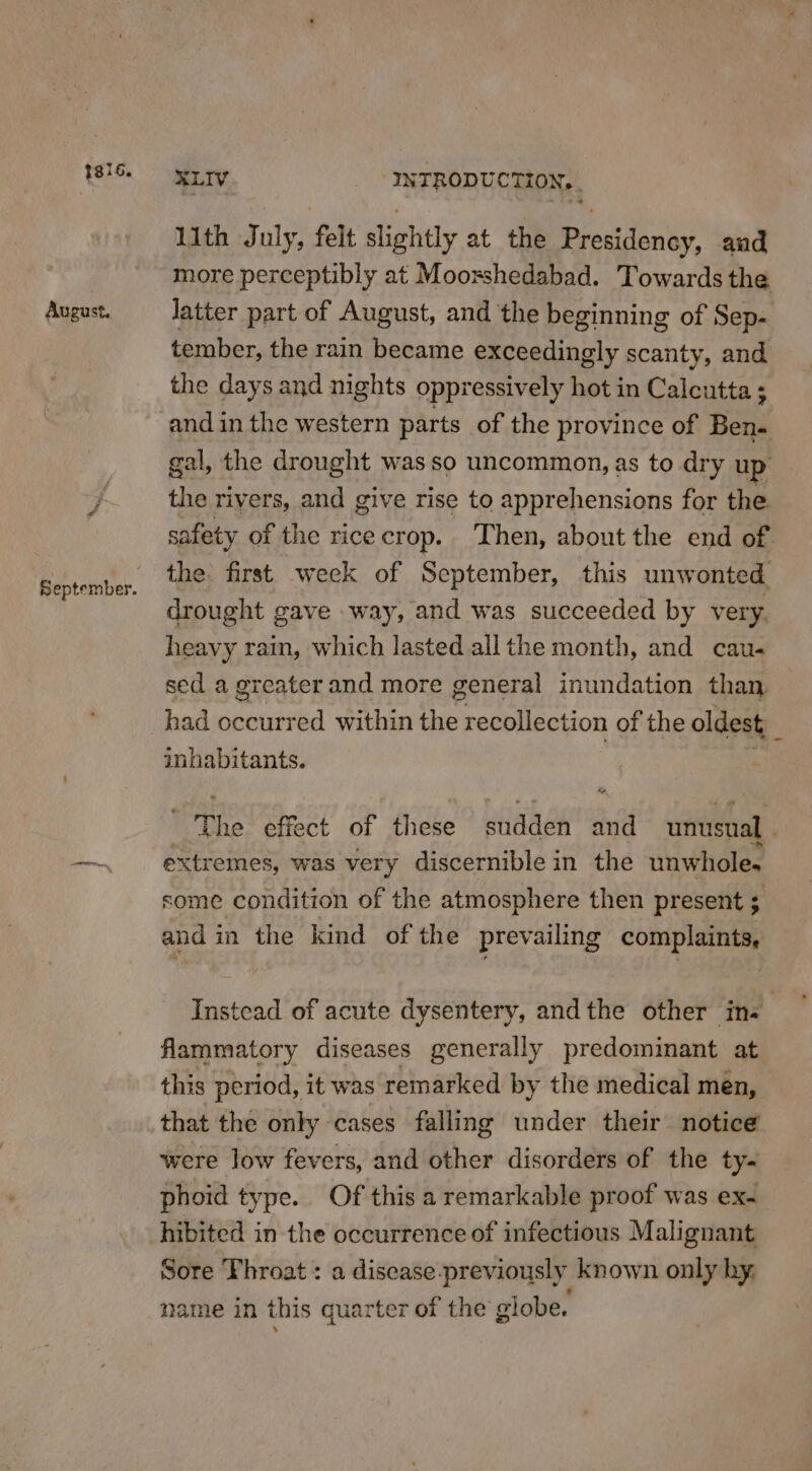 1si6. August. XLIV INTRODU CTHION:. , 11th July, felt slightly at the Presidency, and more perceptibly at Moorshedabad. Towards the latter part of August, and the beginning of Sep- tember, the rain became exceedingly scanty, and the days and nights oppressively hot in Calcutta ; gal, the drought was so uncommon, as to dry up the rivers, and give rise to apprehensions for the safety of the rice crop. ‘Then, about the end of the. first week of September, this unwonted drought gave way, and was succeeded by very, heavy rain, which lasted allthe month, and cau- sed a greater and more general inundation than had occurred within the recollection of the oldest Z inhabitants. The effect of these sudden and unusual . extremes, was very discernible in the unwhole. some condition of the atmosphere then present ; and in the kind of the prevailing complaints, Instead of acute dysentery, andthe other ins ) flammatory diseases generally predominant at this period, it was remarked by the medical mén, that the only cases falling under their notice were low fevers, and other disorders of the ty- phoid type. Of this a remarkable proof was ex- hibited in the occurrence of infectious Malignant Sore Throat : a disease-_previously known only hy, name in this quarter of the globe.