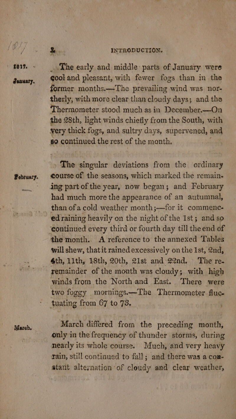 ' £817 ; Pebruary. PET, March. be INTRODUCTION. The early and middle parts of January were cool and pleasant, with fewer fogs than in the former months.—The patie lie x wind was nor- therly, with more clear than cloudy days; and the Thermometer stood much as in December.—On the 28th, light winds chiefly from the South, with very thick fogs, and sultry days, supervened, and 60 continued the rest of the month. The singular deviations from the ordinary course of the seasons, which marked the remain. had much more the appearance of an autumnal, than ofa cold weather month;—‘for it commenc- ed raining heavily on the night of the Ist; and so the month. A reference to the annexed Tables will shew, thatit rained excessively on the Ist, 2nd, 4th, 11th, 18th, 20th, 21st and 22nd. The re. remainder of the month was cloudy; with high winds from the North and East. There were two foggy mornings.—The Thermometer fluc- $ March differed from the preceding month, only in the frequency of thunder storms, during nearly its whole course. Much, and very heavy rain, still continued to fall; and there was a con- stant alternation of cloudy and clear weather,