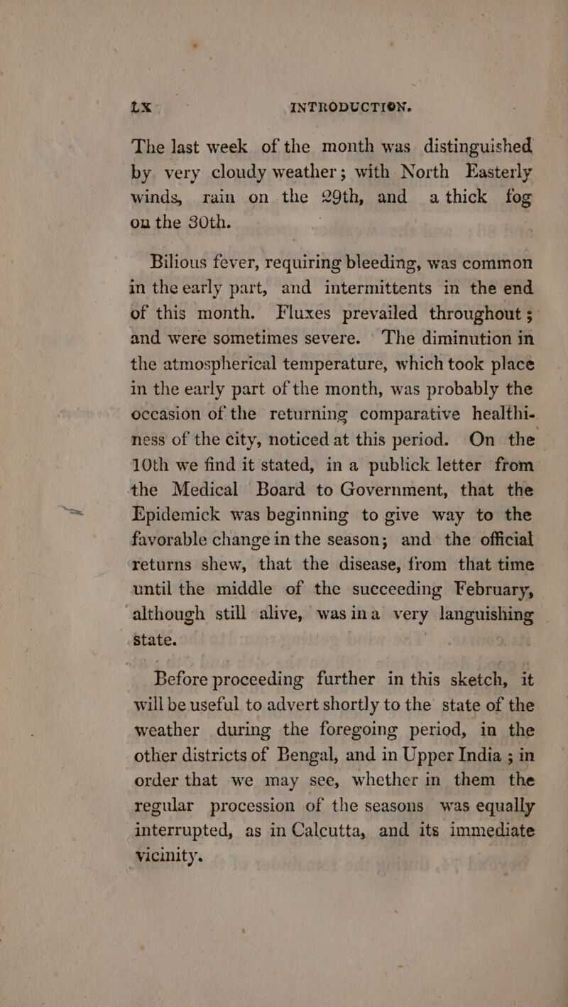 The last week of the month was distinguished by very cloudy weather; with North Easterly winds, rain on the 29th, and a thick fog on the 30th. | Bilious fever, requiring bleeding, was common in the early part, and intermittents in the end of this month. Fluxes prevailed throughout 3: and were sometimes severe. The diminution in the atmospherical temperature, which took place in the early part of the month, was probably the occasion of the returning comparative healthi- ness of the city, noticed at this period. On the 10th we find it stated, in a publick letter from the Medical Board to Government, that the Epidemick was beginning to give way to the favorable change in the season; and the official returns shew, that the disease, from that time until the middle of the succeeding February, State. Before proceeding further in this sketch, it will be useful to advert shortly to the state of the weather during the foregoing period, in the other districts of Bengal, and in Upper India ; in order that we may see, whether in them the regular procession of the seasons was equally interrupted, as in Calcutta, and its immediate vicinity. ,